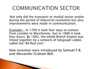 Not only did the transport or medial sector evolve 
during the period of Industrial revolution but also 
improvements were made in communication. 
Example:- In 1700 it took four days to contact 
from London to Manchester, but in 1880 it took 
four hours. By 1902, the whole British Empire was 
linked together by a network of telegraph cables 
called the 'All Red Line'. 
New invention were introduced by Samuel F.B. 
and Alexander Graham Bell. 
 