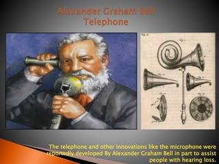 Alexander Graham Bell 
The telephone and other innovations like the microphone were 
reportedly developed By Alexander Graham Bell in part to assist 
people with hearing loss. 
Telephone 
 