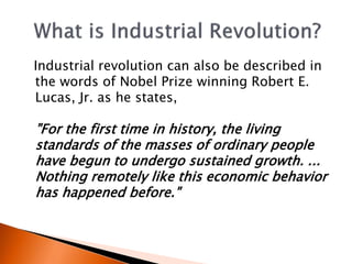 Industrial revolution can also be described in 
the words of Nobel Prize winning Robert E. 
Lucas, Jr. as he states, 
"For the first time in history, the living 
standards of the masses of ordinary people 
have begun to undergo sustained growth. ... 
Nothing remotely like this economic behavior 
has happened before." 
 