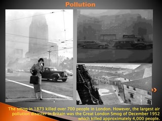 Pollution 
The smog in 1873 killed over 700 people in London. However, the largest air 
pollution disaster in Britain was the Great London Smog of December 1952 
which killed approximately 4,000 people. 
 
