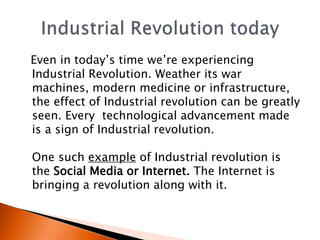 Even in today’s time we’re experiencing 
Industrial Revolution. Weather its war 
machines, modern medicine or infrastructure, 
the effect of Industrial revolution can be greatly 
seen. Every technological advancement made 
is a sign of Industrial revolution. 
One such example of Industrial revolution is 
the Social Media or Internet. The Internet is 
bringing a revolution along with it. 
 