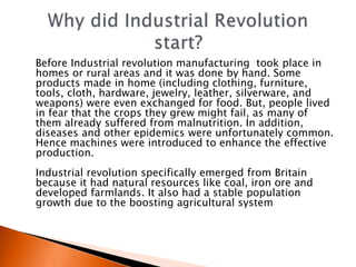 Before Industrial revolution manufacturing took place in 
homes or rural areas and it was done by hand. Some 
products made in home (including clothing, furniture, 
tools, cloth, hardware, jewelry, leather, silverware, and 
weapons) were even exchanged for food. But, people lived 
in fear that the crops they grew might fail, as many of 
them already suffered from malnutrition. In addition, 
diseases and other epidemics were unfortunately common. 
Hence machines were introduced to enhance the effective 
production. 
Industrial revolution specifically emerged from Britain 
because it had natural resources like coal, iron ore and 
developed farmlands. It also had a stable population 
growth due to the boosting agricultural system 
 