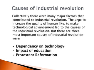 Collectively there were many major factors that 
contributed to Industrial revolution. The urge to 
increase the quality of human like, to make 
technological advancement led to the causes of 
the Industrial revolution. But there are three 
most important causes of Industrial revolution 
were 
• Dependency on technology 
• Impact of education 
• Protestant Reformation 
 