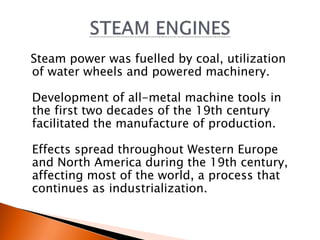 Steam power was fuelled by coal, utilization 
of water wheels and powered machinery. 
Development of all-metal machine tools in 
the first two decades of the 19th century 
facilitated the manufacture of production. 
Effects spread throughout Western Europe 
and North America during the 19th century, 
affecting most of the world, a process that 
continues as industrialization. 
 