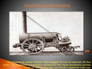 Stephenson's locomotive 
The locomotive named “Butcher” that dragged 30 tons of materials till four 
miles. This successful presentation marked the first steam locomotive journey 
made on railroad that was specifically created for train use. 
 