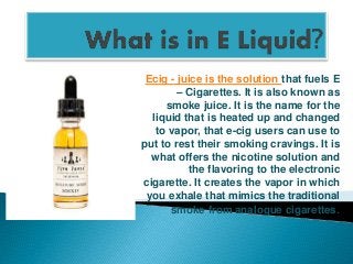 Ecig - juice is the solution that fuels E
– Cigarettes. It is also known as
smoke juice. It is the name for the
liquid that is heated up and changed
to vapor, that e-cig users can use to
put to rest their smoking cravings. It is
what offers the nicotine solution and
the flavoring to the electronic
cigarette. It creates the vapor in which
you exhale that mimics the traditional
smoke from analogue cigarettes.
 