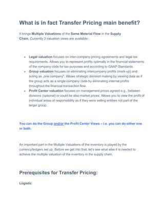What is in fact Transfer Pricing main benefit?
It brings Multiple Valuations of the Same Material Flow in the Supply
Chain. Currently 3 valuation views are available:
 Legal valuation focuses on inter-company pricing agreements and legal tax
requirements. Allows you to represent profits optimally in the financial statements
of the company code for tax purposes and according to GAAP Standards.
 Group valuation focuses on eliminating intercompany profits (mark-up) and
acting as „one company". Allows strategic decision making by viewing data as if
the group acts as a single company code by eliminating internal profits
throughout the financial transaction flow.
 Profit Center valuation focuses on management prices agreed e.g., between
divisions (optional) or could be also market prices. Allows you to view the profit of
individual areas of responsibility as if they were selling entities not part of the
larger group.
You can do the Group and/or the Profit Center Views – i.e. you can do either one
or both.
An important part in the Multiple Valuations of the inventory is played by the
currency/ledgers set up. Before we get into that, let’s see what else it is needed to
achieve the multiple valuation of the inventory in the supply chain.
Prerequisites for Transfer Pricing:
Logistic
 