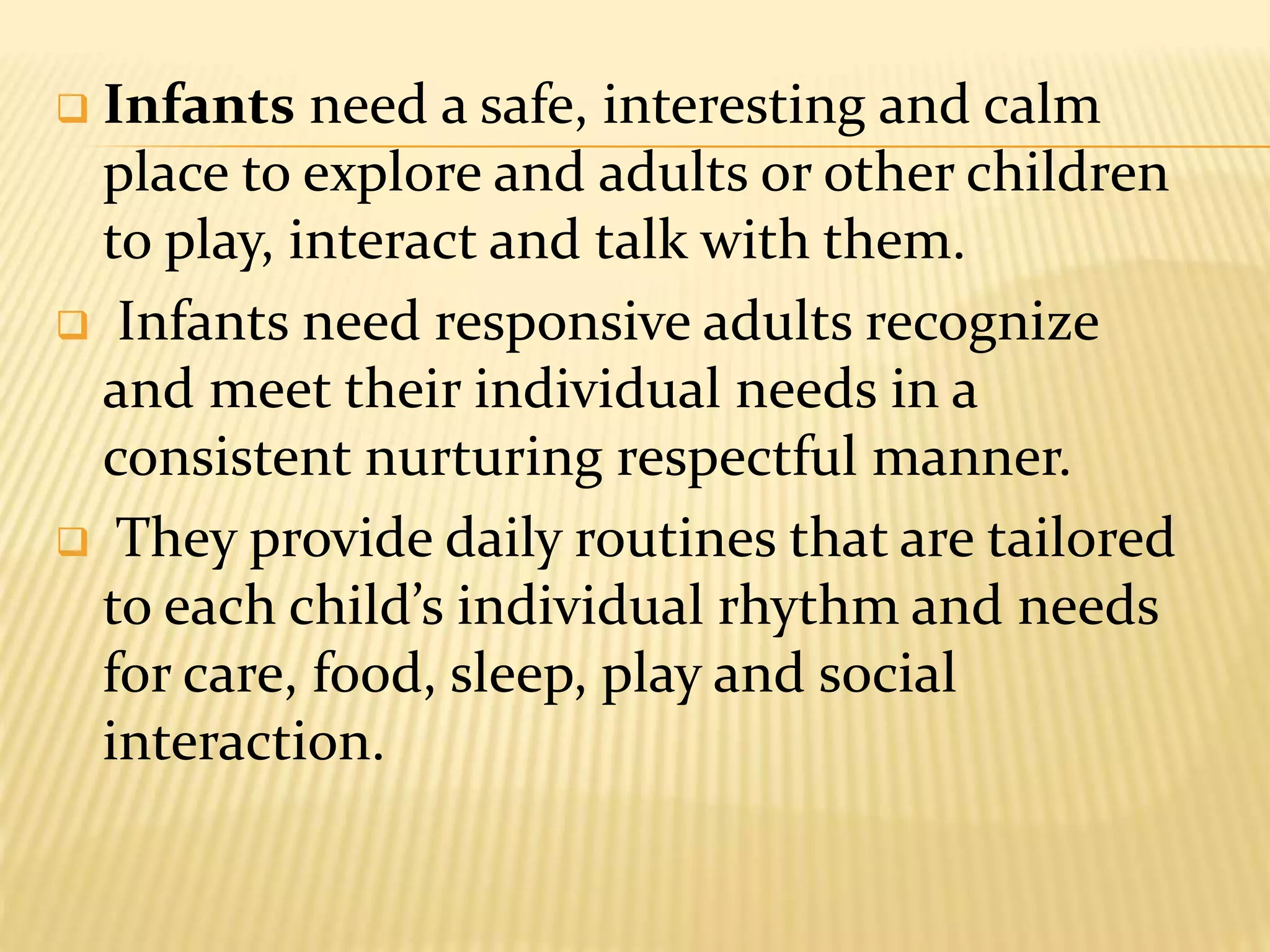  Infants need a safe, interesting and calm
place to explore and adults or other children
to play, interact and talk with them.
 Infants need responsive adults recognize
and meet their individual needs in a
consistent nurturing respectful manner.
 They provide daily routines that are tailored
to each child’s individual rhythm and needs
for care, food, sleep, play and social
interaction.
 
