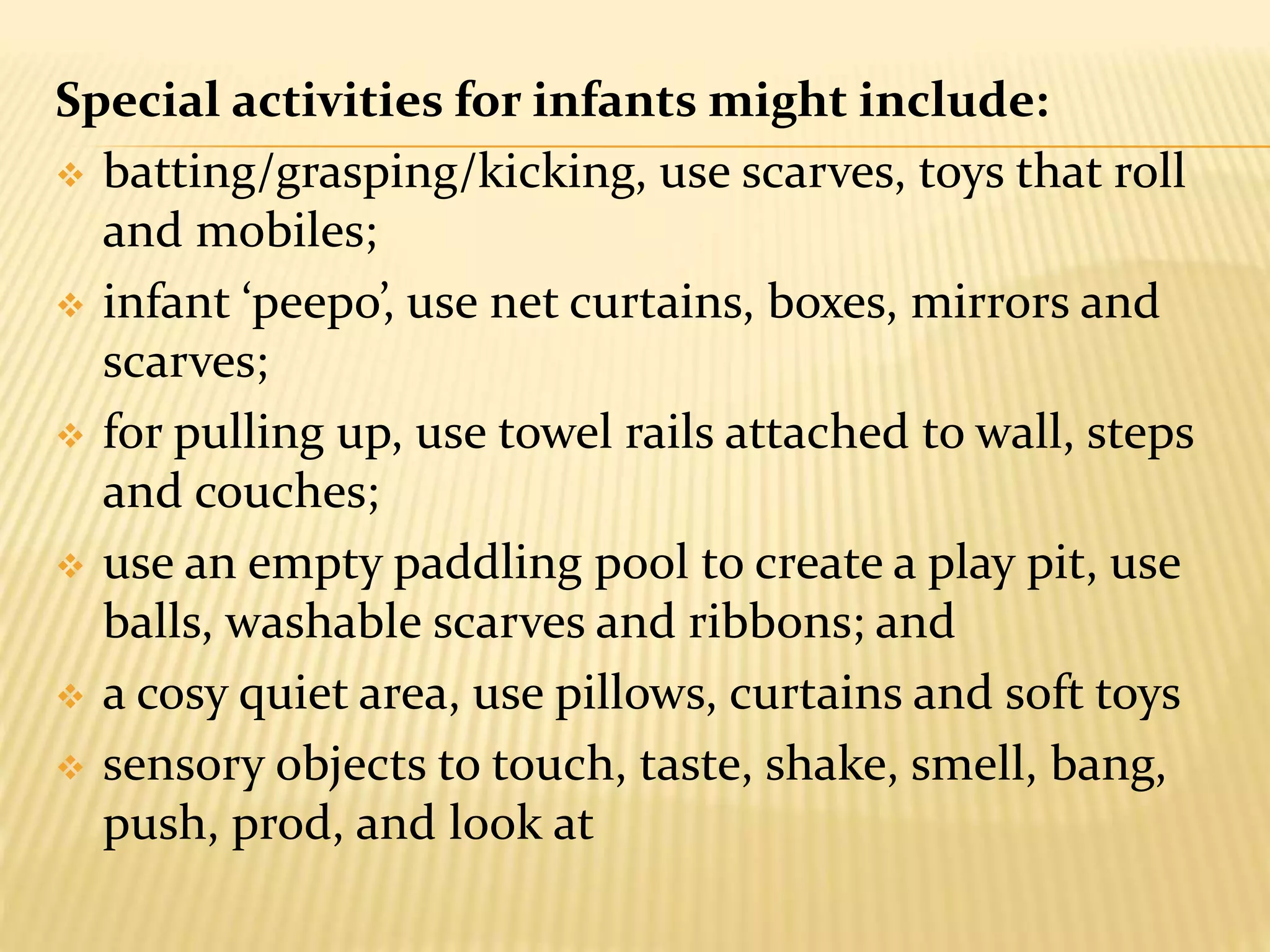 Special activities for infants might include:
 batting/grasping/kicking, use scarves, toys that roll
and mobiles;
 infant ‘peepo’, use net curtains, boxes, mirrors and
scarves;
 for pulling up, use towel rails attached to wall, steps
and couches;
 use an empty paddling pool to create a play pit, use
balls, washable scarves and ribbons; and
 a cosy quiet area, use pillows, curtains and soft toys
 sensory objects to touch, taste, shake, smell, bang,
push, prod, and look at
 