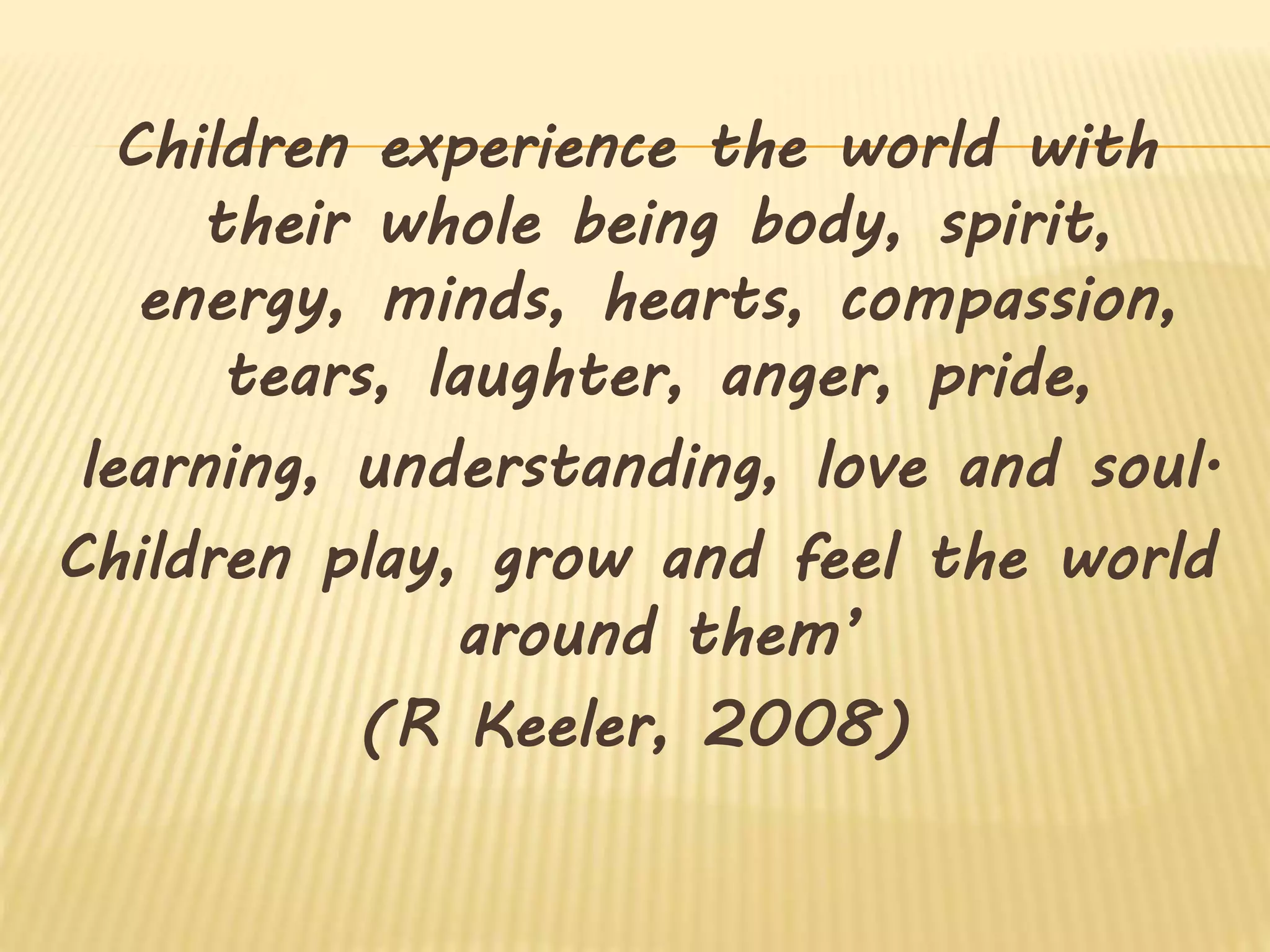 Children experience the world with
their whole being body, spirit,
energy, minds, hearts, compassion,
tears, laughter, anger, pride,
learning, understanding, love and soul.
Children play, grow and feel the world
around them’
(R Keeler, 2008)
 