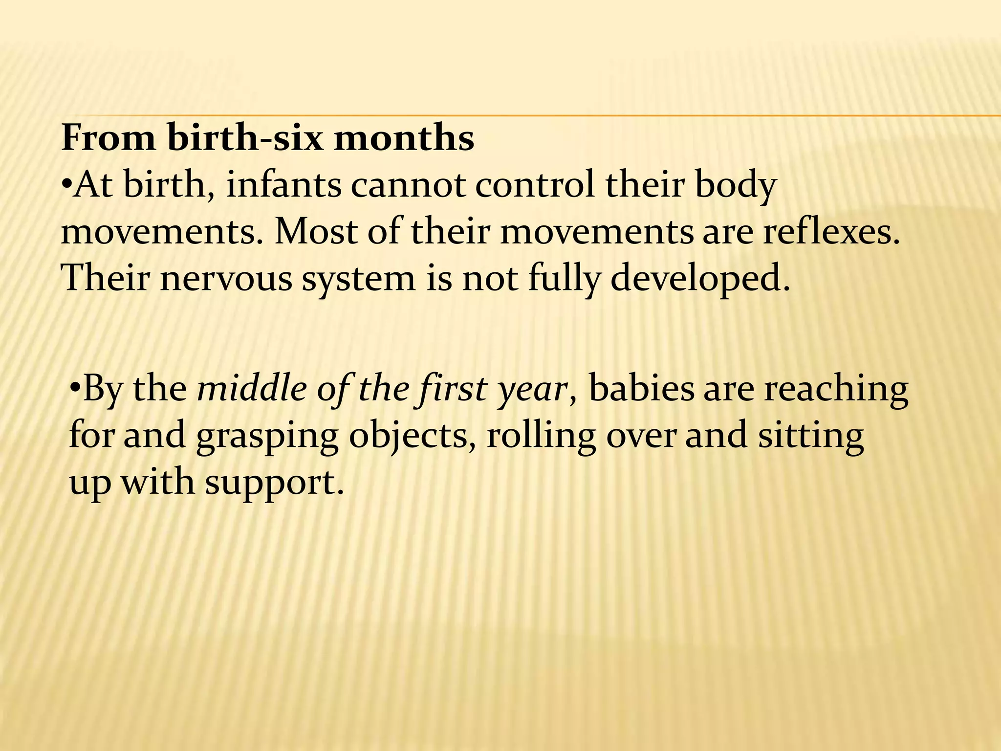 •By the middle of the first year, babies are reaching
for and grasping objects, rolling over and sitting
up with support.
From birth-six months
•At birth, infants cannot control their body
movements. Most of their movements are reflexes.
Their nervous system is not fully developed.
 