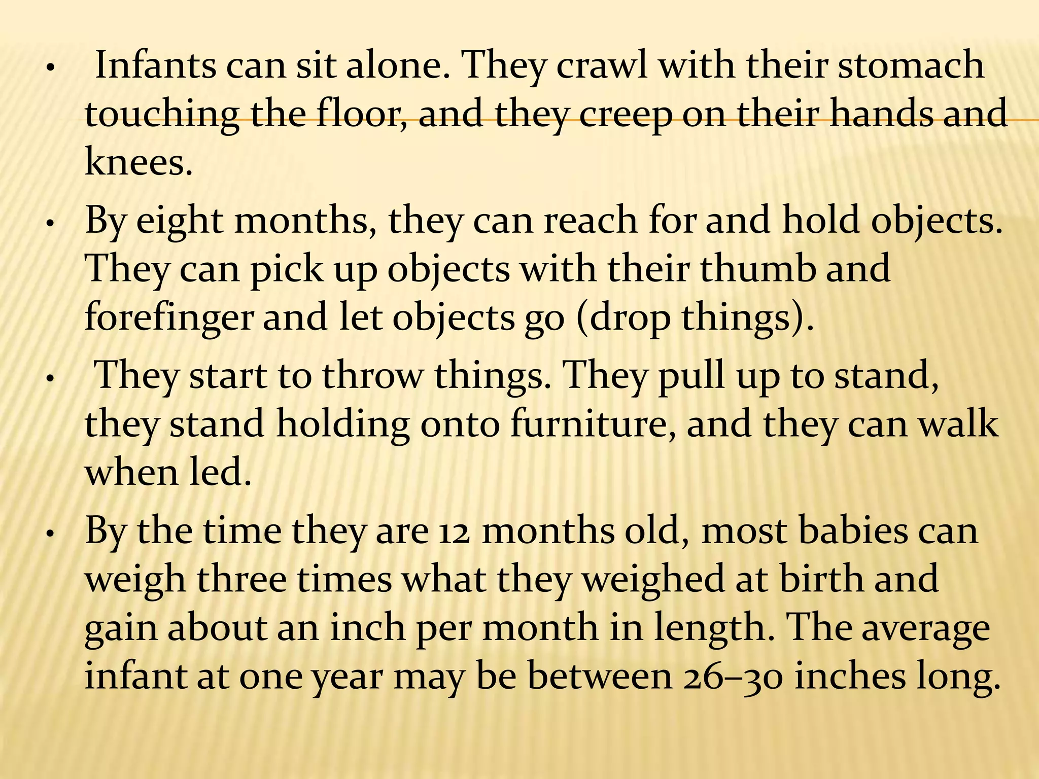 • Infants can sit alone. They crawl with their stomach
touching the floor, and they creep on their hands and
knees.
• By eight months, they can reach for and hold objects.
They can pick up objects with their thumb and
forefinger and let objects go (drop things).
• They start to throw things. They pull up to stand,
they stand holding onto furniture, and they can walk
when led.
• By the time they are 12 months old, most babies can
weigh three times what they weighed at birth and
gain about an inch per month in length. The average
infant at one year may be between 26–30 inches long.
 