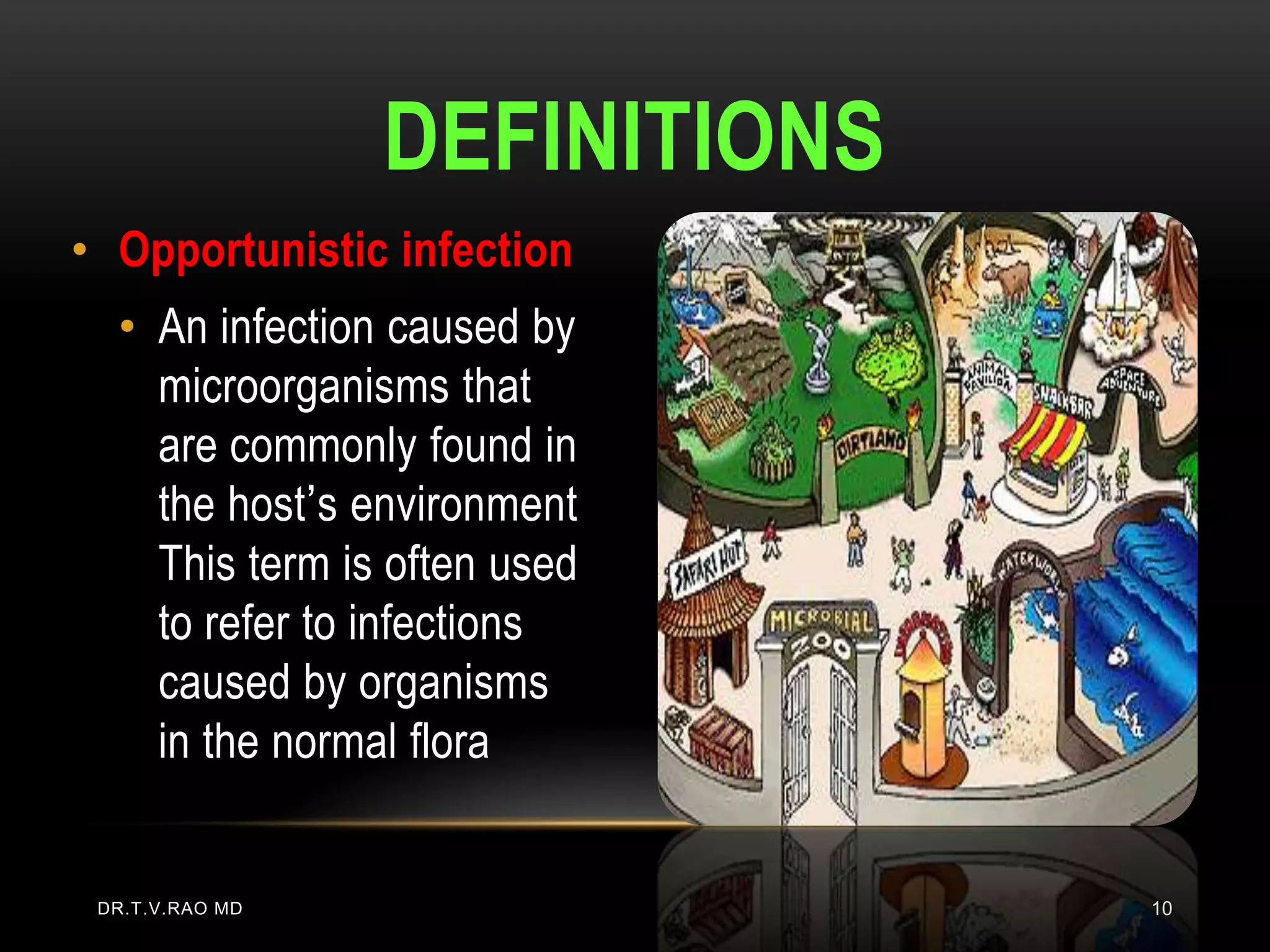 DEFINITIONS
• Opportunistic infection
  • An infection caused by
    microorganisms that
    are commonly found in
    the host’s environment
    This term is often used
    to refer to infections
    caused by organisms
    in the normal flora


 DR.T.V.RAO MD                 10
 