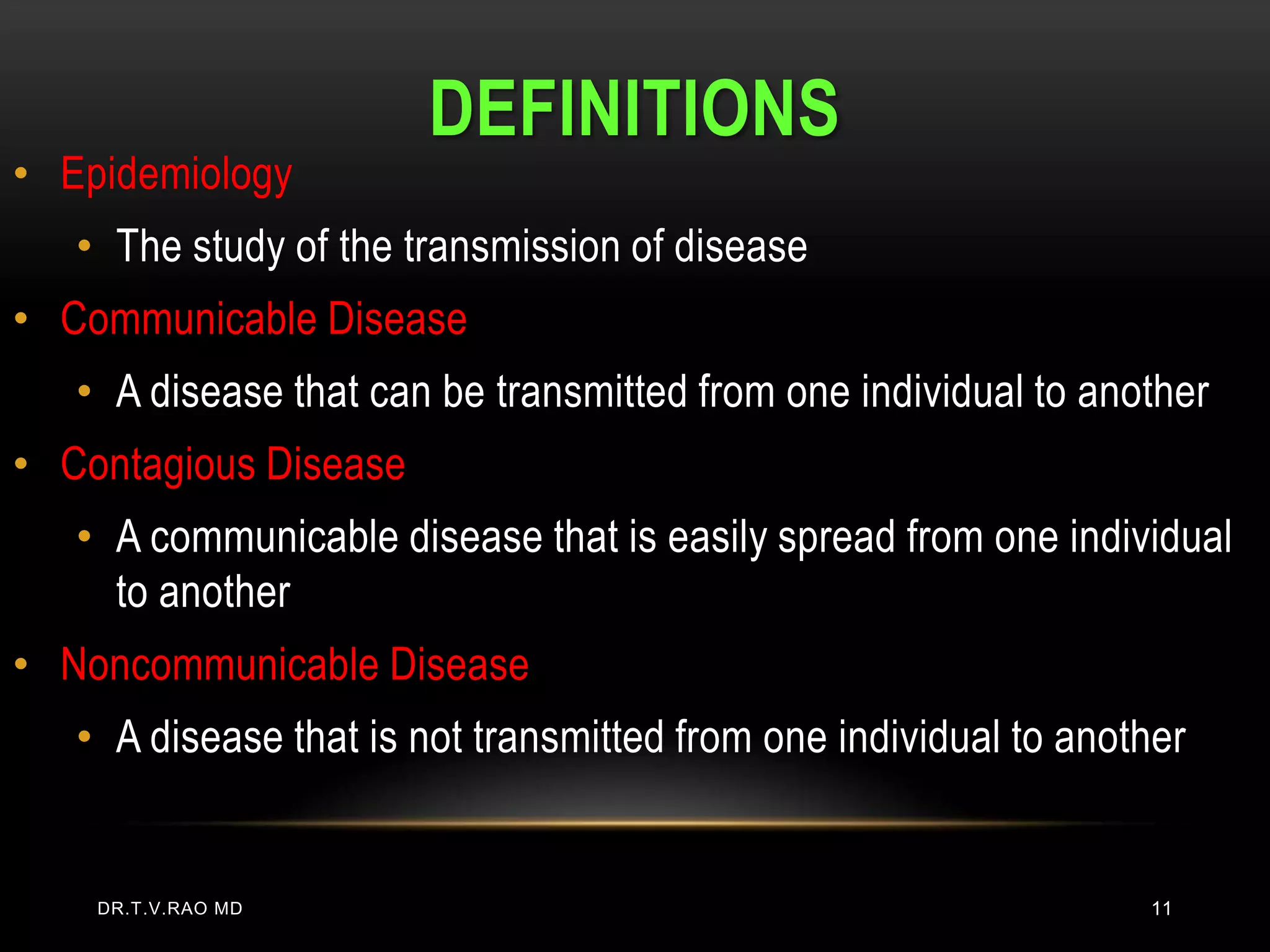 DEFINITIONS
• Epidemiology
   • The study of the transmission of disease
• Communicable Disease
   • A disease that can be transmitted from one individual to another
• Contagious Disease
   • A communicable disease that is easily spread from one individual
     to another
• Noncommunicable Disease
   • A disease that is not transmitted from one individual to another


    DR.T.V.RAO MD                                                 11
 