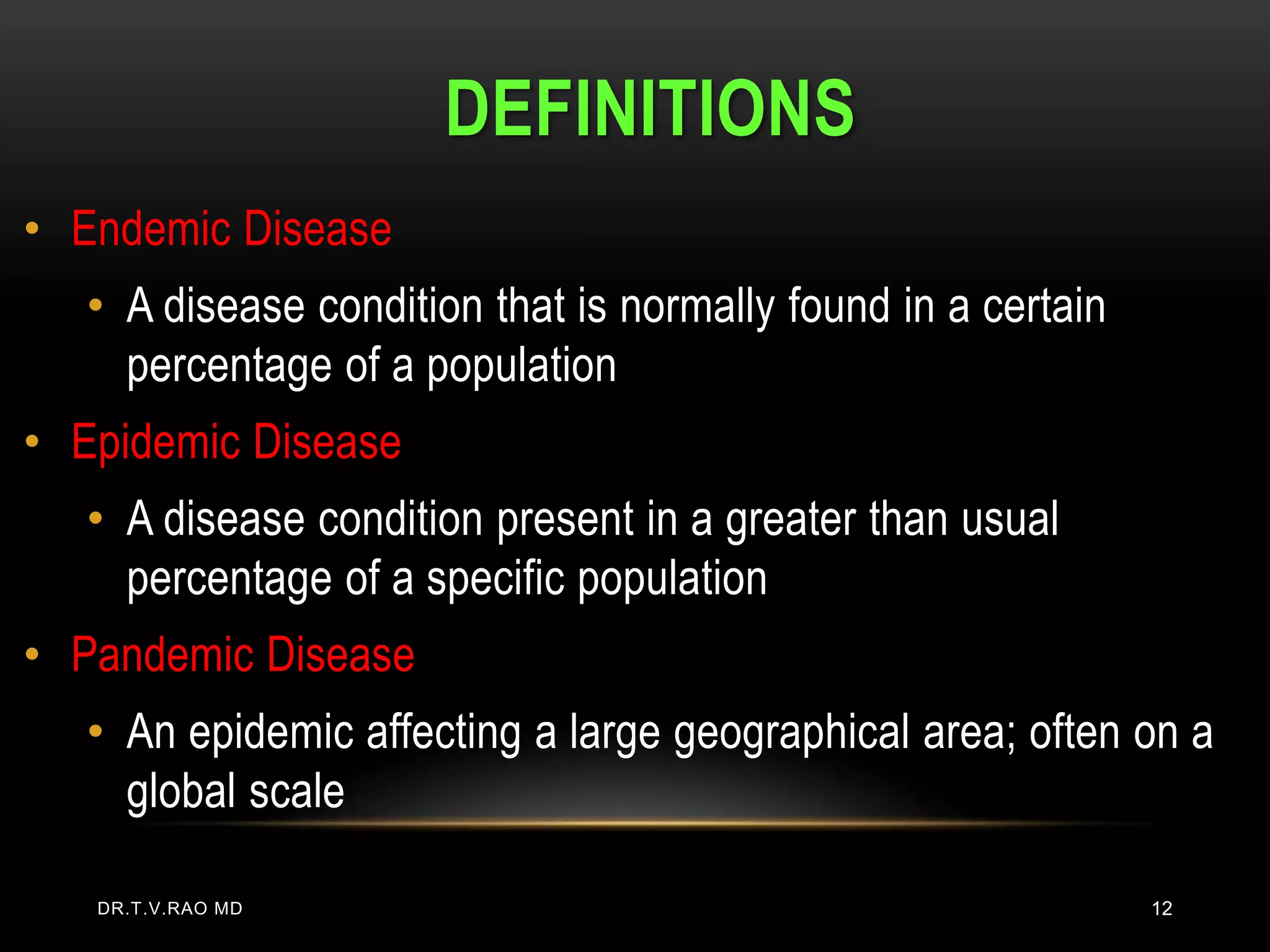 DEFINITIONS
• Endemic Disease
   • A disease condition that is normally found in a certain
     percentage of a population
• Epidemic Disease
   • A disease condition present in a greater than usual
     percentage of a specific population
• Pandemic Disease
   • An epidemic affecting a large geographical area; often on a
     global scale

   DR.T.V.RAO MD                                               12
 