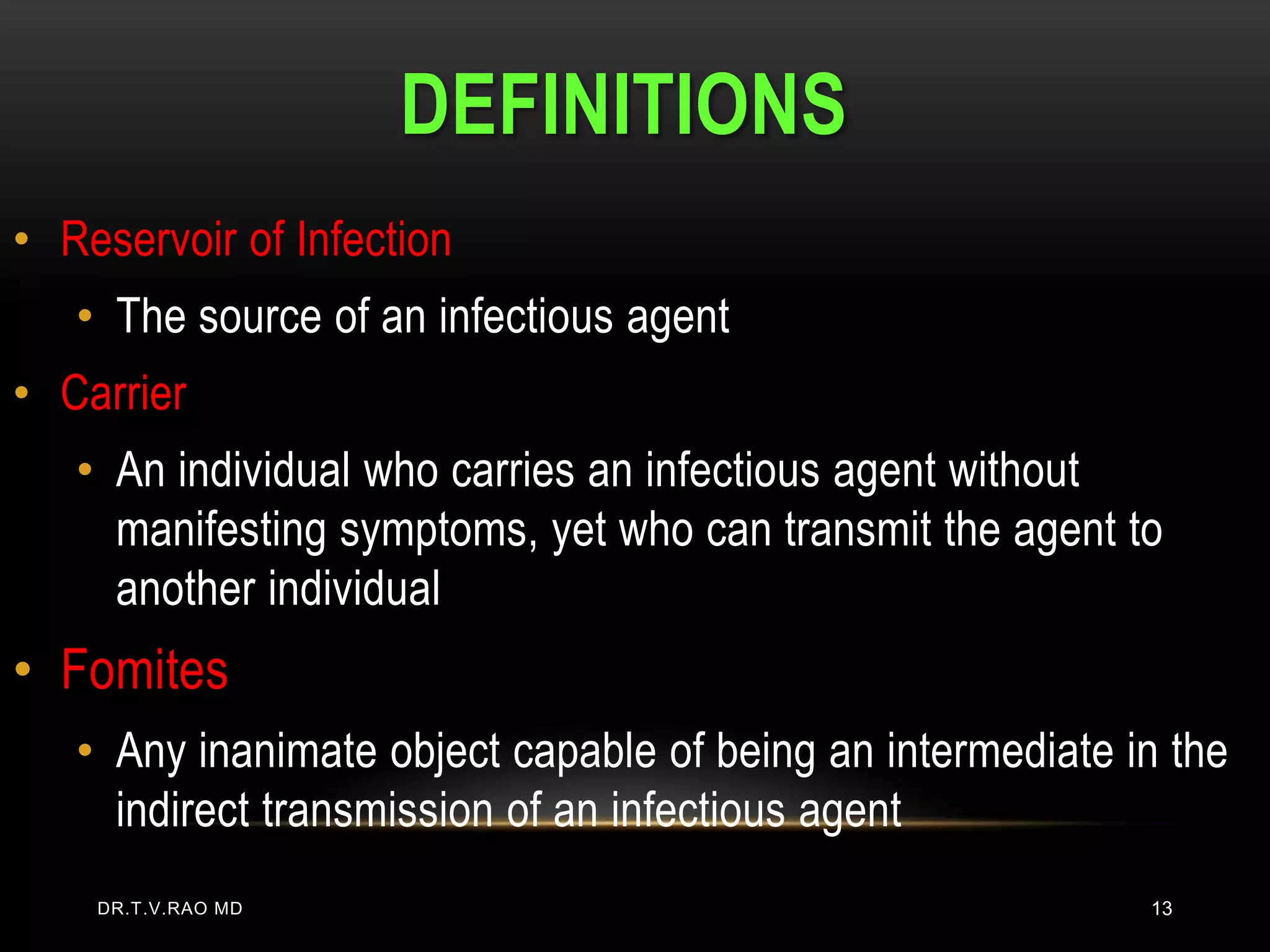 DEFINITIONS
• Reservoir of Infection
   • The source of an infectious agent
• Carrier
   • An individual who carries an infectious agent without
     manifesting symptoms, yet who can transmit the agent to
     another individual
• Fomites
   • Any inanimate object capable of being an intermediate in the
     indirect transmission of an infectious agent
    DR.T.V.RAO MD                                           13
 