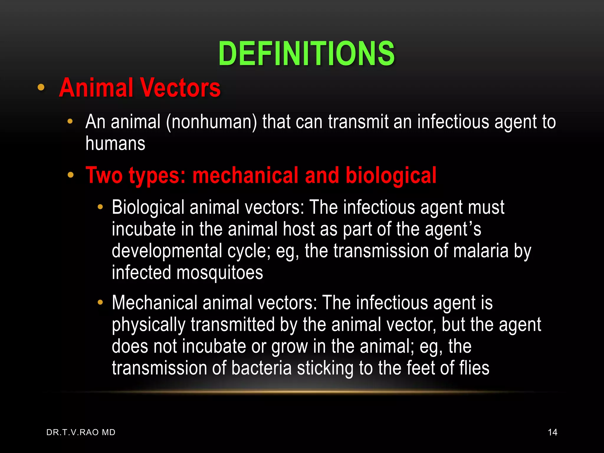 DEFINITIONS
• Animal Vectors
   • An animal (nonhuman) that can transmit an infectious agent to
     humans
   • Two types: mechanical and biological
         • Biological animal vectors: The infectious agent must
           incubate in the animal host as part of the agent’s
           developmental cycle; eg, the transmission of malaria by
           infected mosquitoes
         • Mechanical animal vectors: The infectious agent is
           physically transmitted by the animal vector, but the agent
           does not incubate or grow in the animal; eg, the
           transmission of bacteria sticking to the feet of flies


DR.T.V.RAO MD                                                           14
 