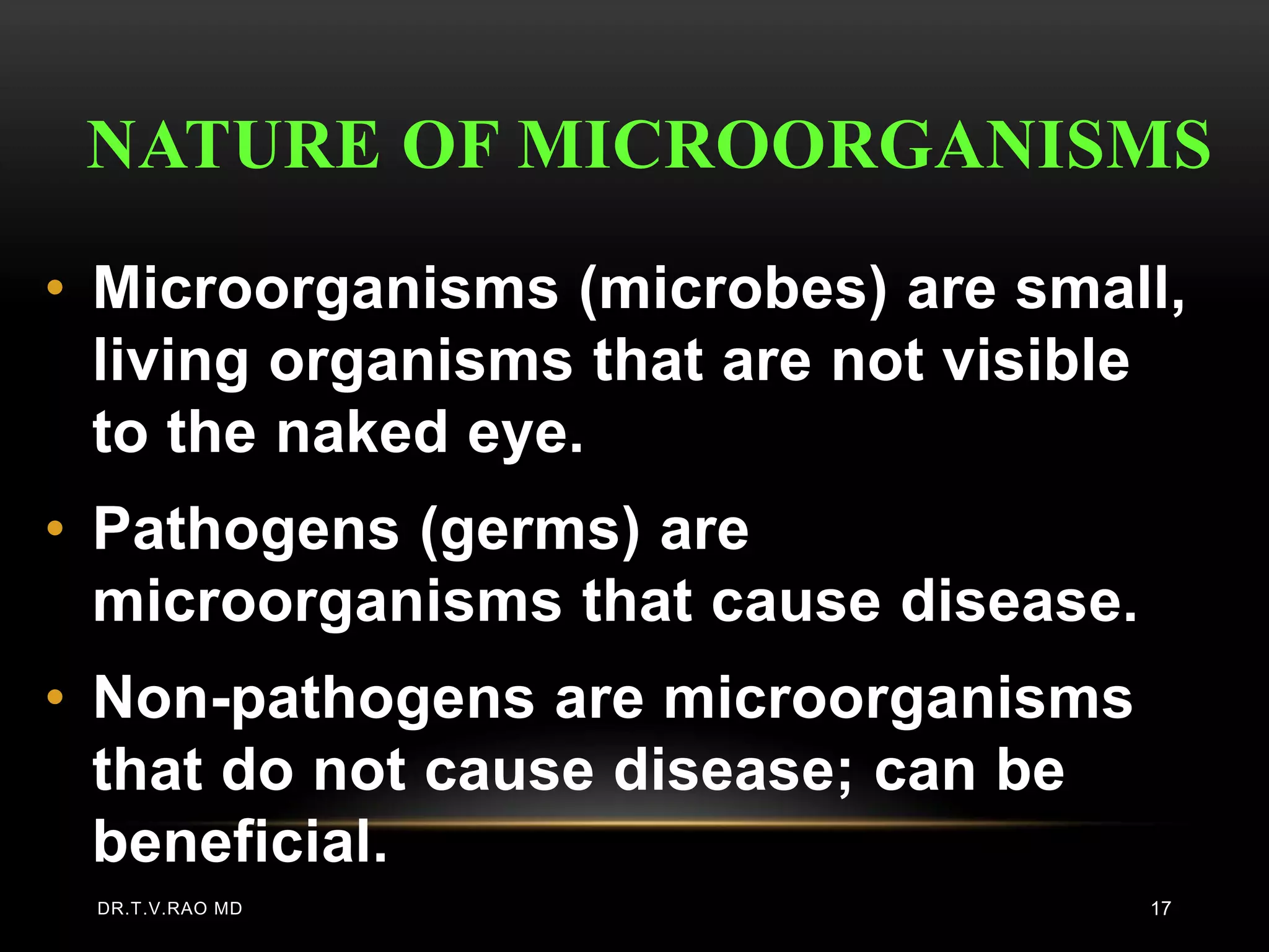 NATURE OF MICROORGANISMS
• Microorganisms (microbes) are small,
  living organisms that are not visible
  to the naked eye.
• Pathogens (germs) are
  microorganisms that cause disease.
• Non-pathogens are microorganisms
  that do not cause disease; can be
  beneficial.
 DR.T.V.RAO MD                         17
 