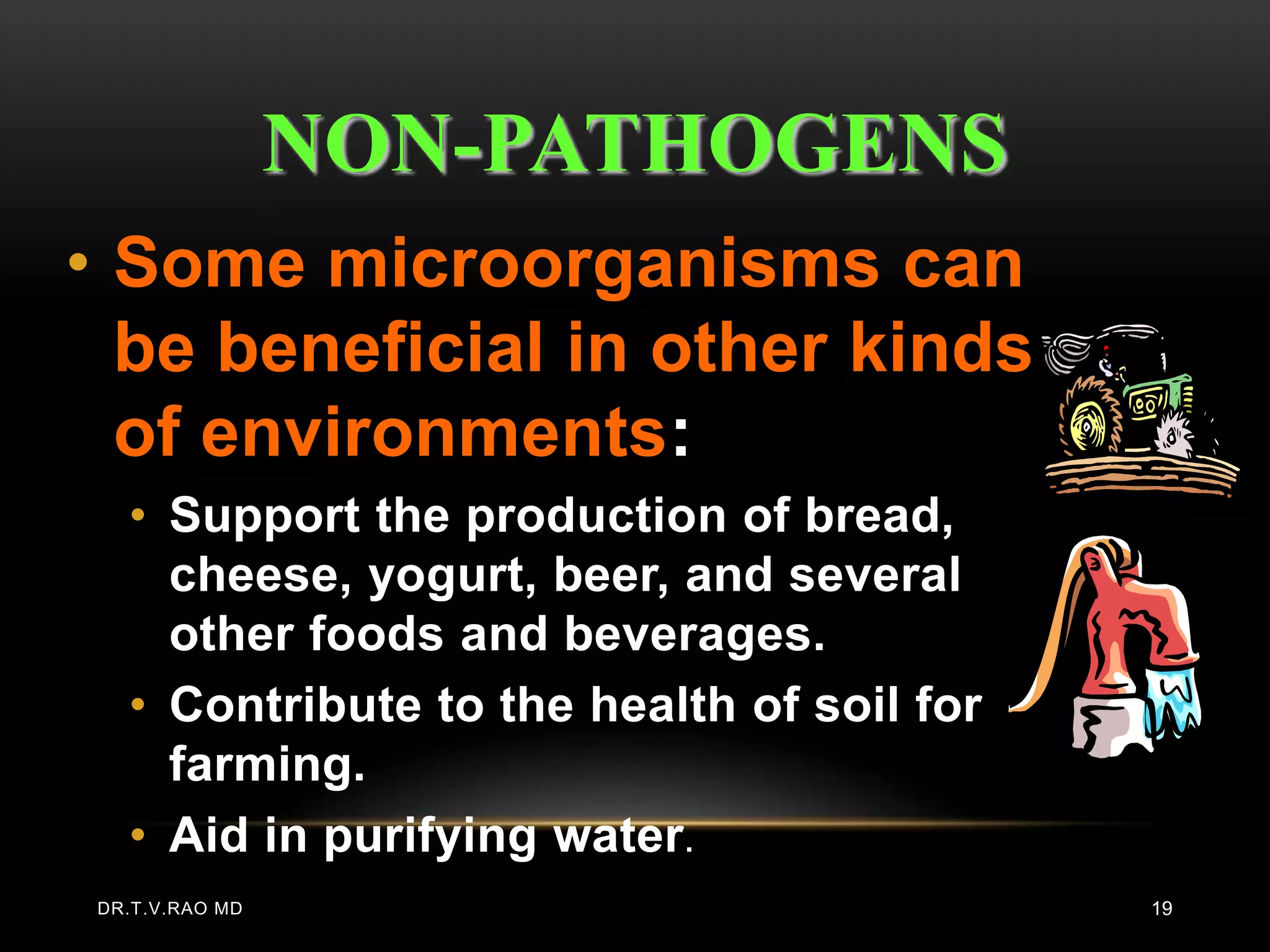 NON-PATHOGENS
• Some microorganisms can
  be beneficial in other kinds
  of environments:
  • Support the production of bread,
    cheese, yogurt, beer, and several
    other foods and beverages.
  • Contribute to the health of soil for
    farming.
  • Aid in purifying water .
DR.T.V.RAO MD                              19
 