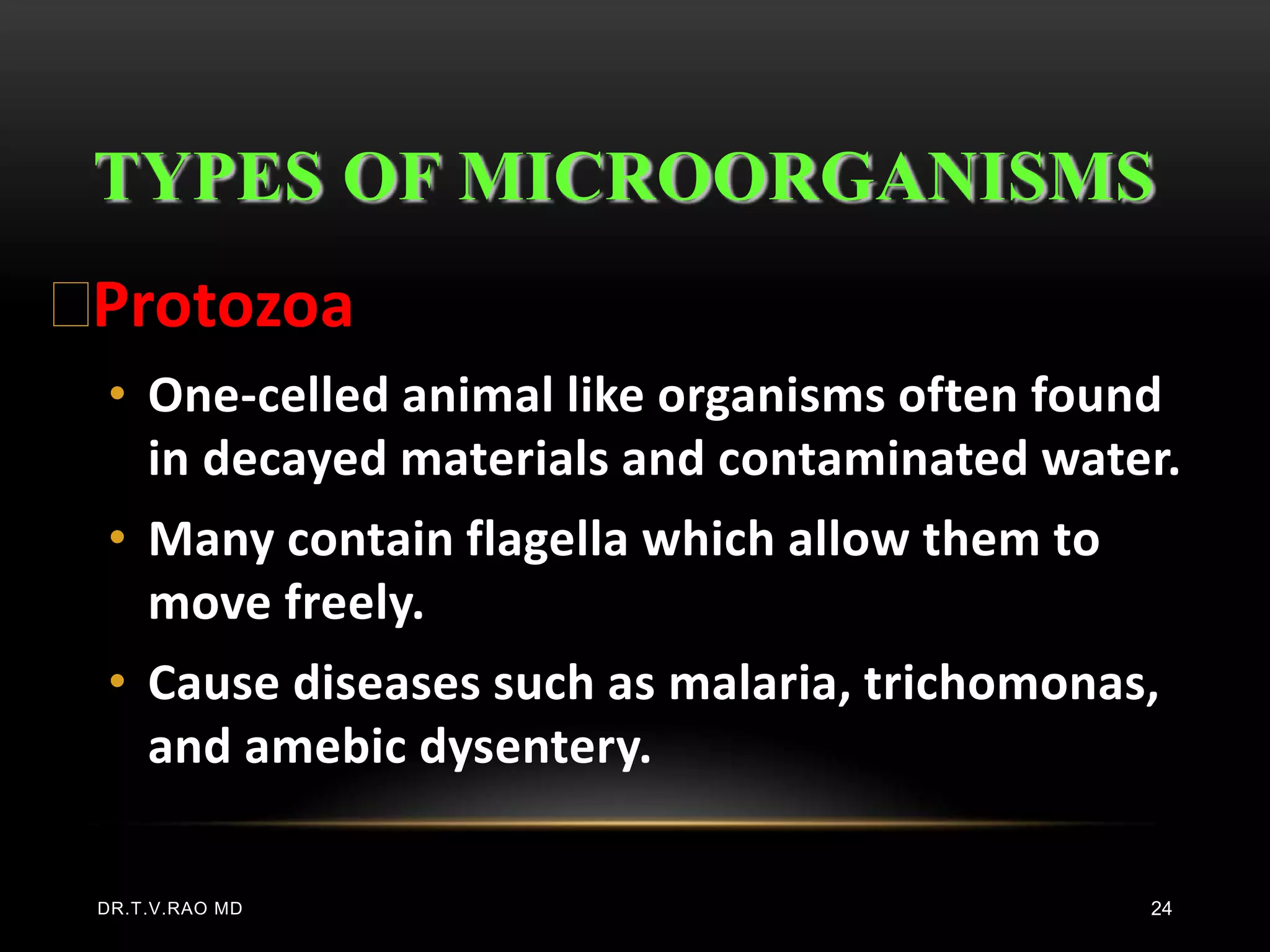 TYPES OF MICROORGANISMS
Protozoa
 • One-celled animal like organisms often found
   in decayed materials and contaminated water.
 • Many contain flagella which allow them to
   move freely.
 • Cause diseases such as malaria, trichomonas,
   and amebic dysentery.

 DR.T.V.RAO MD                                 24
 