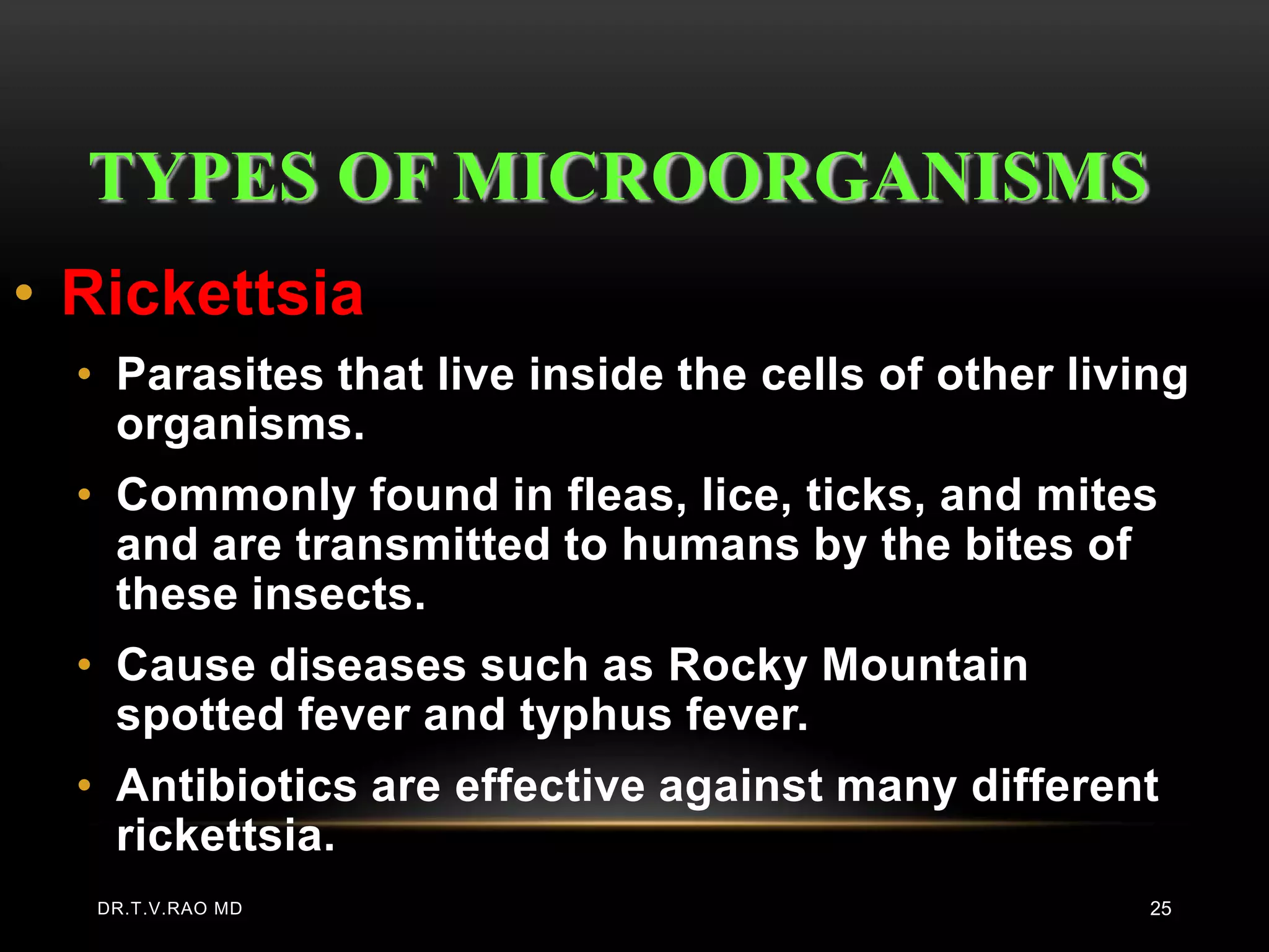 TYPES OF MICROORGANISMS
• Rickettsia
  • Parasites that live inside the cells of other living
    organisms.
  • Commonly found in fleas, lice, ticks, and mites
    and are transmitted to humans by the bites of
    these insects.
  • Cause diseases such as Rocky Mountain
    spotted fever and typhus fever.
  • Antibiotics are effective against many different
    rickettsia.
   DR.T.V.RAO MD                                      25
 