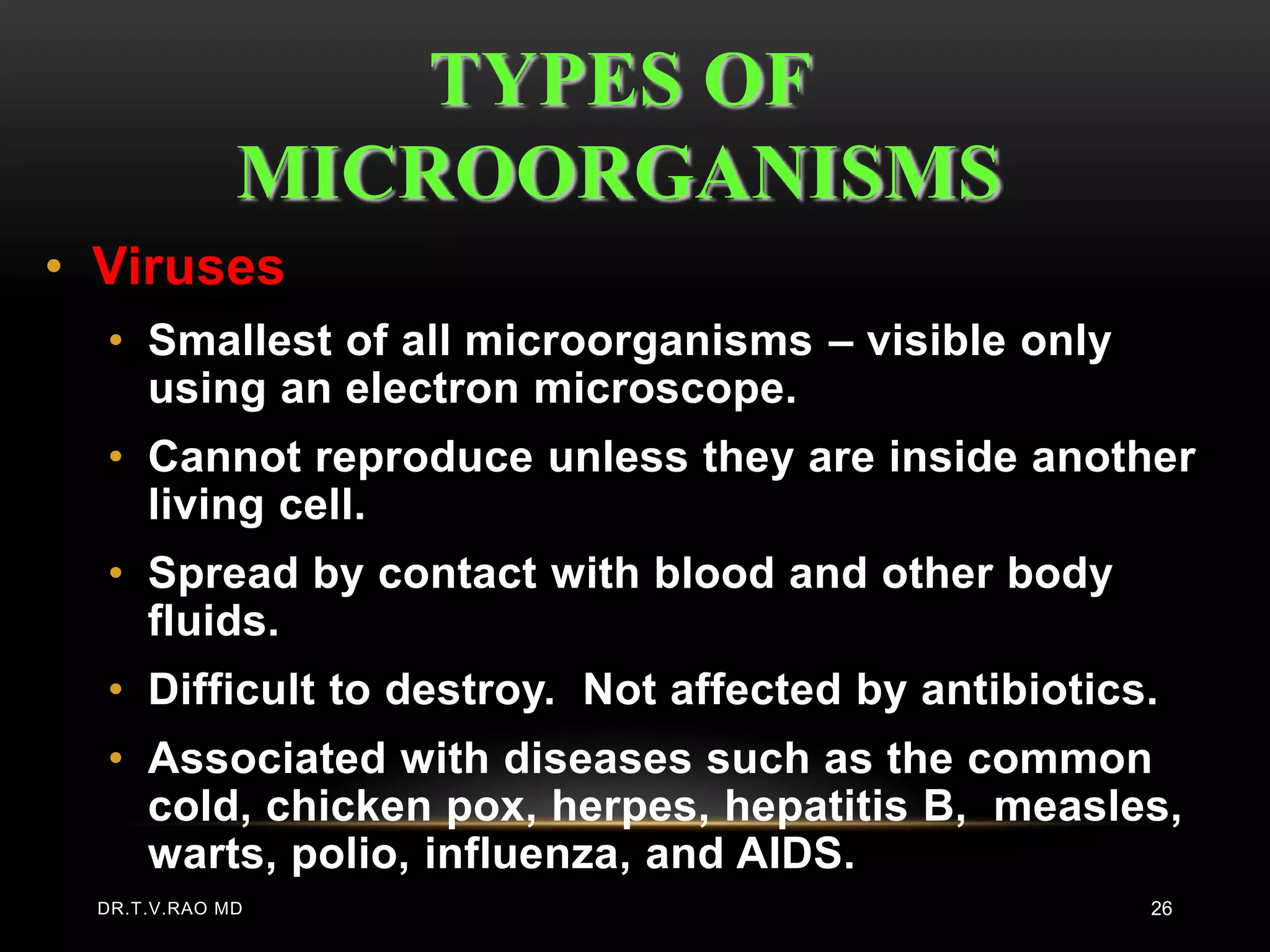 TYPES OF
             MICROORGANISMS
• Viruses
  • Smallest of all microorganisms – visible only
    using an electron microscope.
  • Cannot reproduce unless they are inside another
    living cell.
  • Spread by contact with blood and other body
    fluids.
  • Difficult to destroy. Not affected by antibiotics.
  • Associated with diseases such as the common
    cold, chicken pox, herpes, hepatitis B, measles,
    warts, polio, influenza, and AIDS.
 DR.T.V.RAO MD                                       26
 