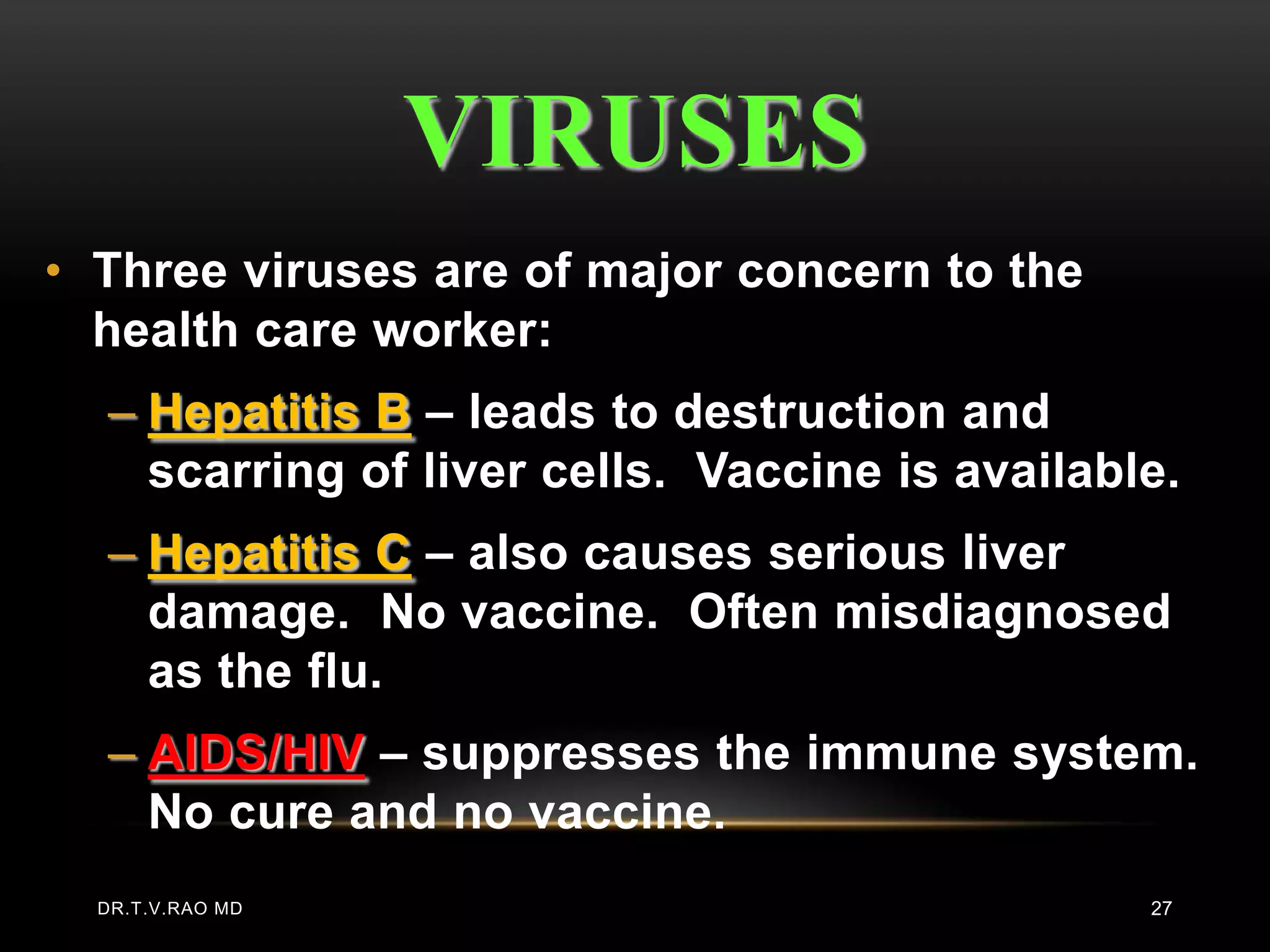 VIRUSES
• Three viruses are of major concern to the
  health care worker:
  – Hepatitis B – leads to destruction and
    scarring of liver cells. Vaccine is available.
  – Hepatitis C – also causes serious liver
    damage. No vaccine. Often misdiagnosed
    as the flu.
  – AIDS/HIV – suppresses the immune system.
    No cure and no vaccine.
  DR.T.V.RAO MD                                 27
 