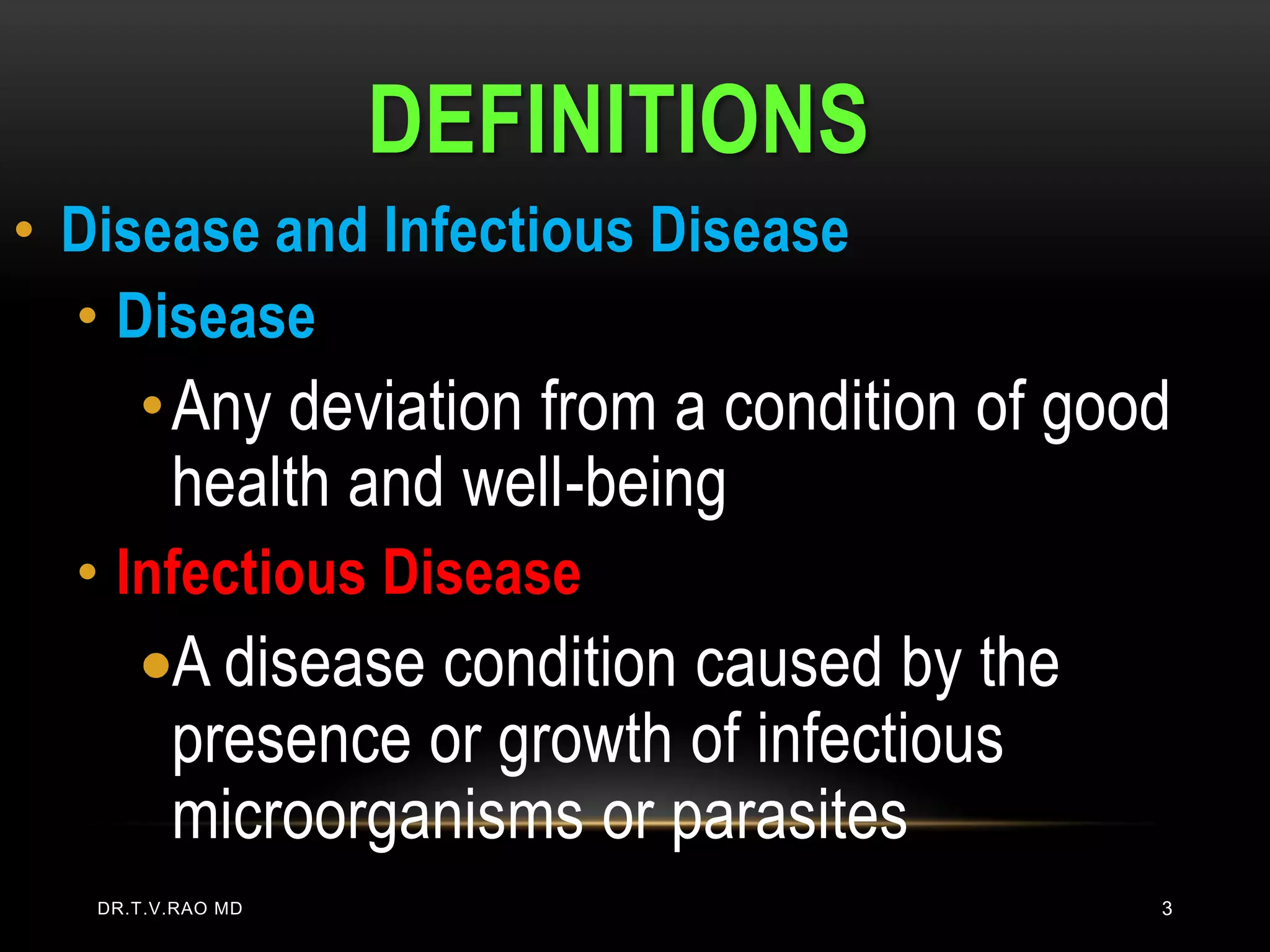 DEFINITIONS
• Disease and Infectious Disease
  • Disease
      • Any deviation from a condition of good
        health and well-being
  • Infectious Disease
         A disease condition caused by the
         presence or growth of infectious
         microorganisms or parasites
   DR.T.V.RAO MD                             3
 