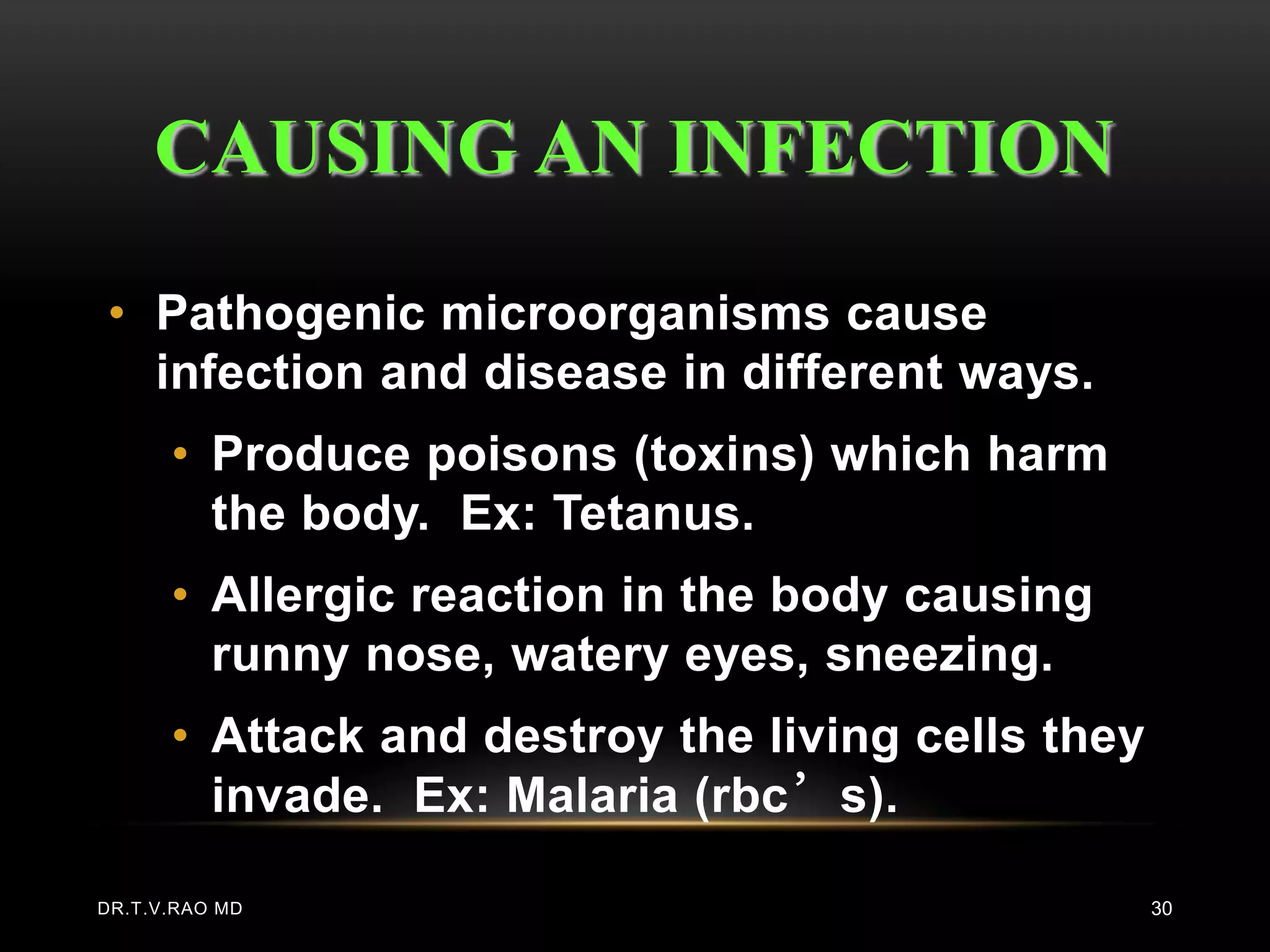 CAUSING AN INFECTION

• Pathogenic microorganisms cause
  infection and disease in different ways.
      • Produce poisons (toxins) which harm
        the body. Ex: Tetanus.
      • Allergic reaction in the body causing
        runny nose, watery eyes, sneezing.
      • Attack and destroy the living cells they
        invade. Ex: Malaria (rbc’s).

DR.T.V.RAO MD                                      30
 