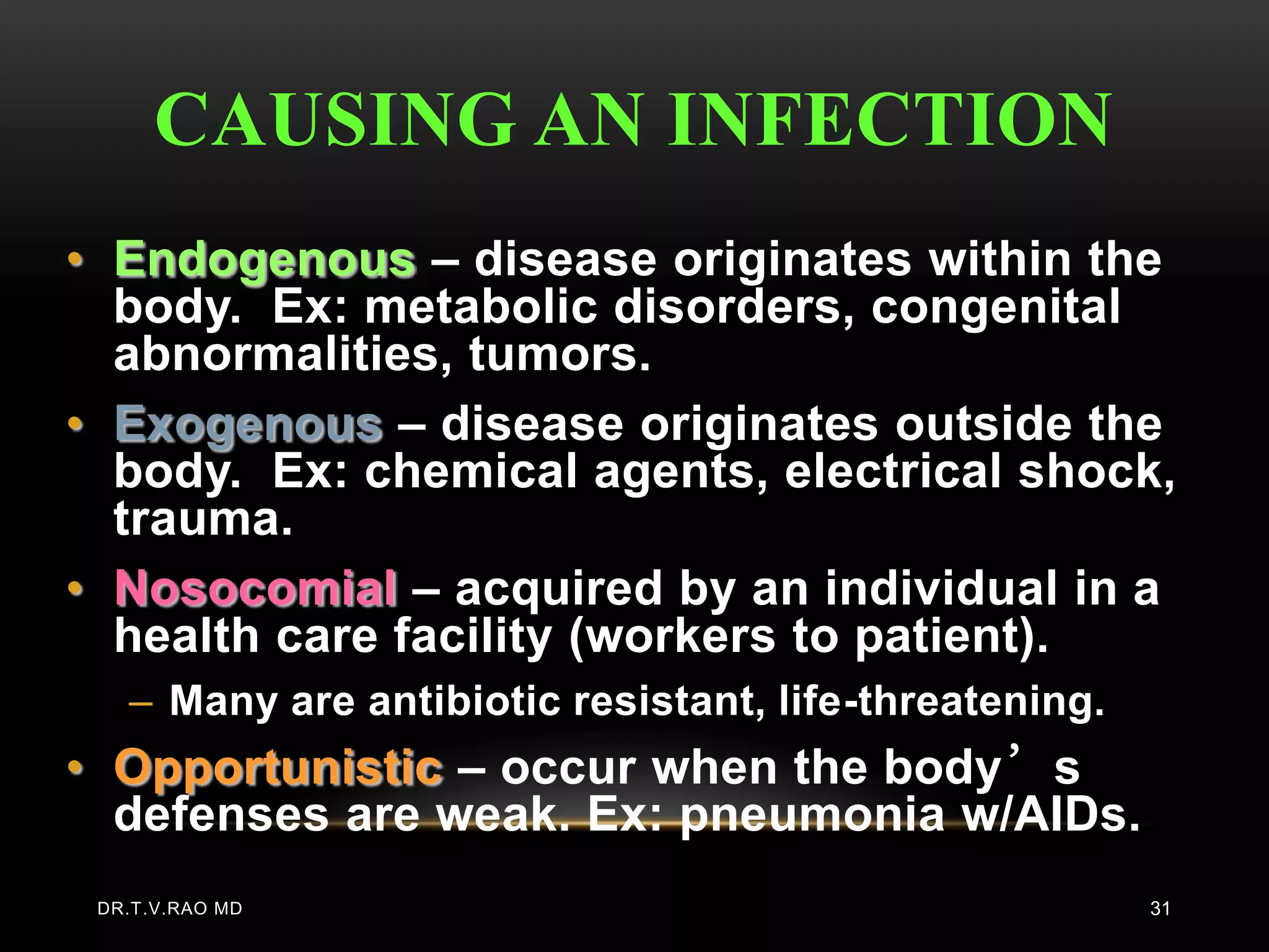 CAUSING AN INFECTION
• Endogenous – disease originates within the
  body. Ex: metabolic disorders, congenital
  abnormalities, tumors.
• Exogenous – disease originates outside the
  body. Ex: chemical agents, electrical shock,
  trauma.
• Nosocomial – acquired by an individual in a
  health care facility (workers to patient).
   – Many are antibiotic resistant, life-threatening.
• Opportunistic – occur when the body’s
  defenses are weak. Ex: pneumonia w/AIDs.
 DR.T.V.RAO MD                                          31
 