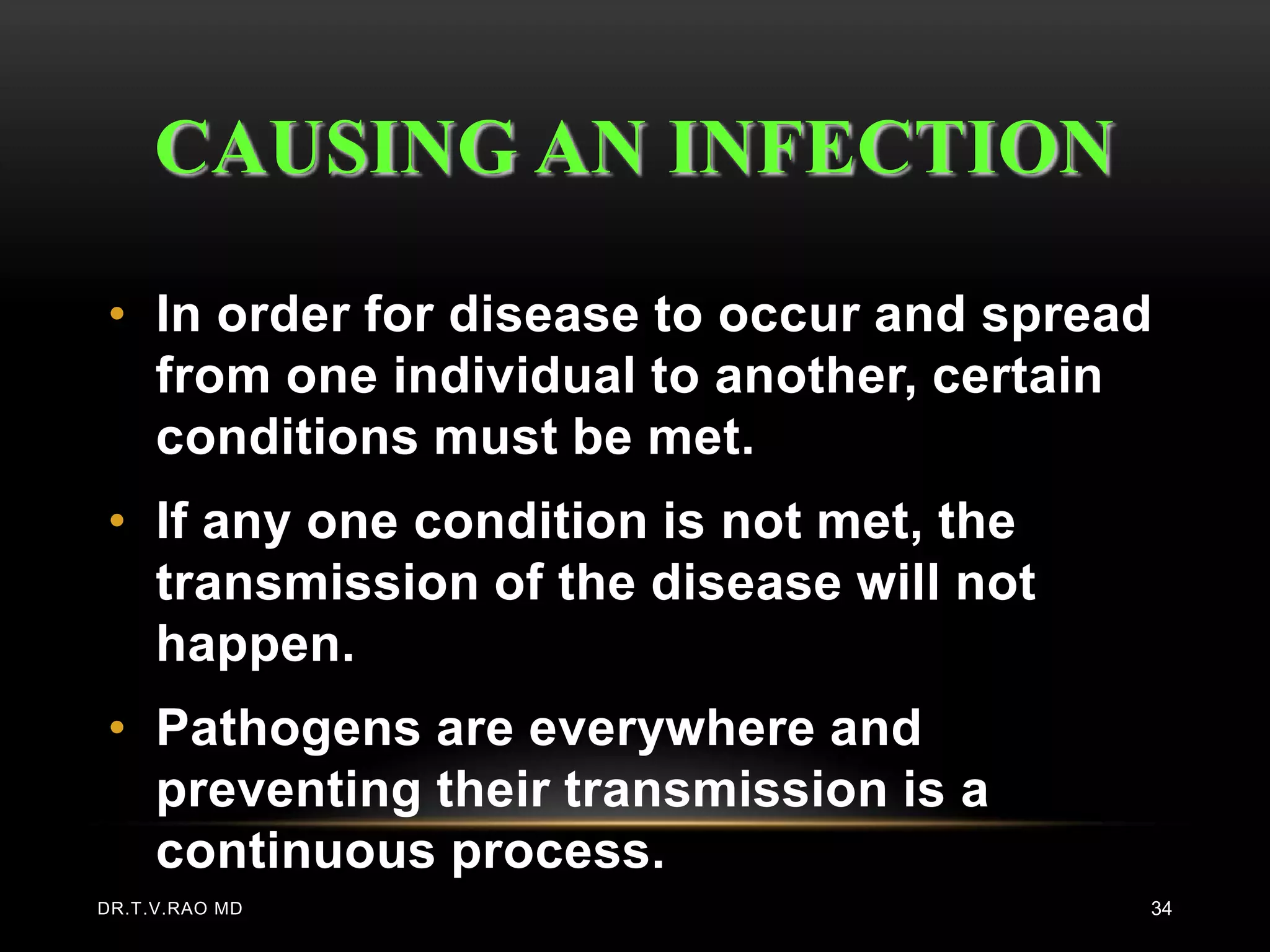 CAUSING AN INFECTION

• In order for disease to occur and spread
  from one individual to another, certain
  conditions must be met.
• If any one condition is not met, the
  transmission of the disease will not
  happen.
• Pathogens are everywhere and
  preventing their transmission is a
  continuous process.
DR.T.V.RAO MD                            34
 