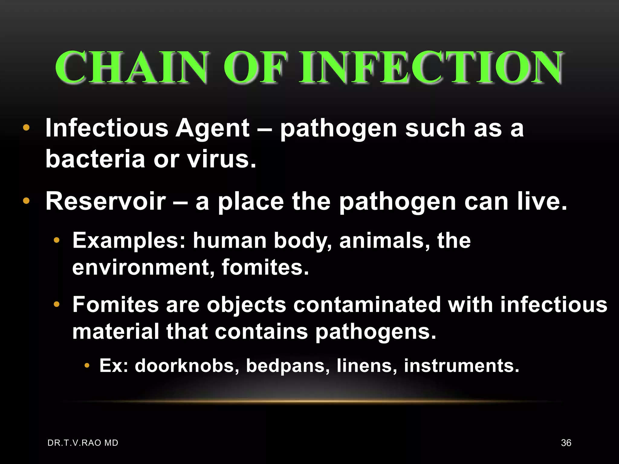 CHAIN OF INFECTION
• Infectious Agent – pathogen such as a
  bacteria or virus.
• Reservoir – a place the pathogen can live.
  • Examples: human body, animals, the
    environment, fomites.
  • Fomites are objects contaminated with infectious
    material that contains pathogens.
        • Ex: doorknobs, bedpans, linens, instruments.


  DR.T.V.RAO MD                                          36
 