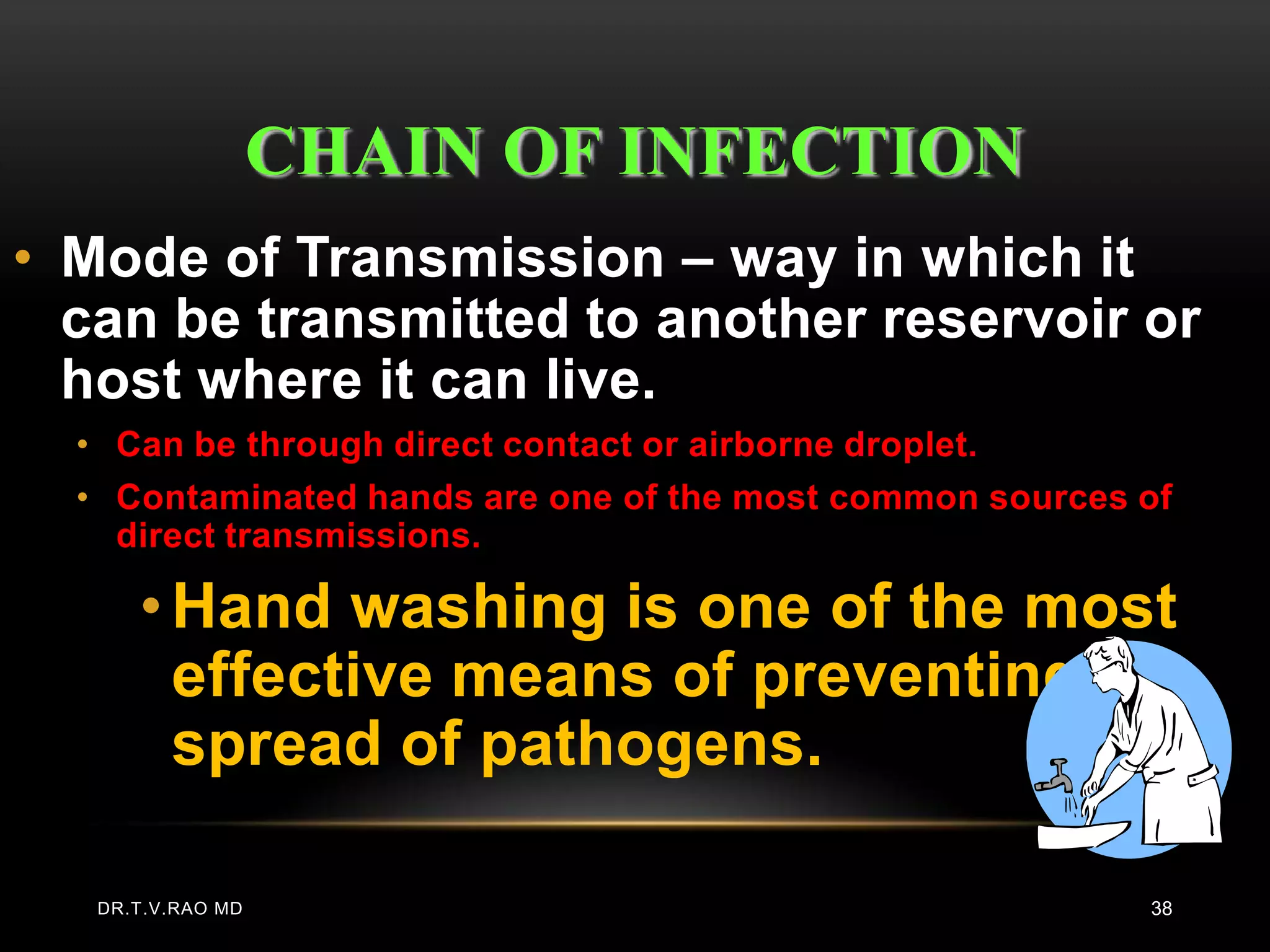 CHAIN OF INFECTION
• Mode of Transmission – way in which it
  can be transmitted to another reservoir or
  host where it can live.
  • Can be through direct contact or airborne droplet.
  • Contaminated hands are one of the most common sources of
    direct transmissions.

      • Hand washing is one of the most
        effective means of preventing the
        spread of pathogens.

   DR.T.V.RAO MD                                          38
 