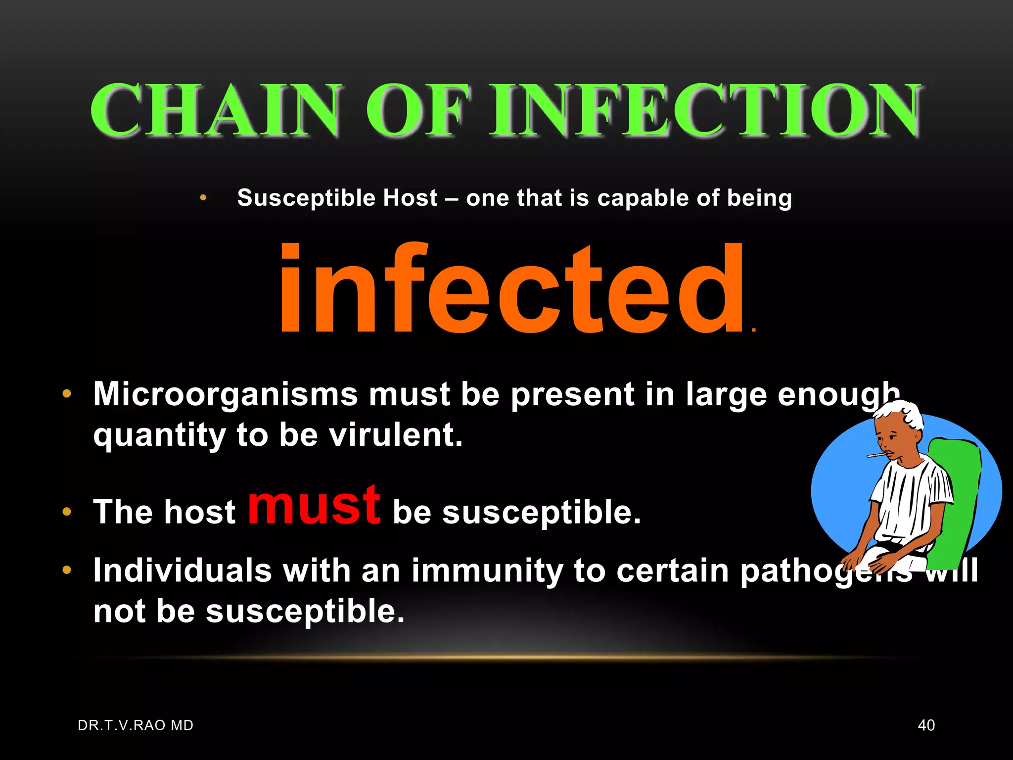 CHAIN OF INFECTION
                 •   Susceptible Host – one that is capable of being




                        infected                                .


• Microorganisms must be present in large enough
  quantity to be virulent.

• The host           must be susceptible.
• Individuals with an immunity to certain pathogens will
  not be susceptible.


 DR.T.V.RAO MD                                                         40
 