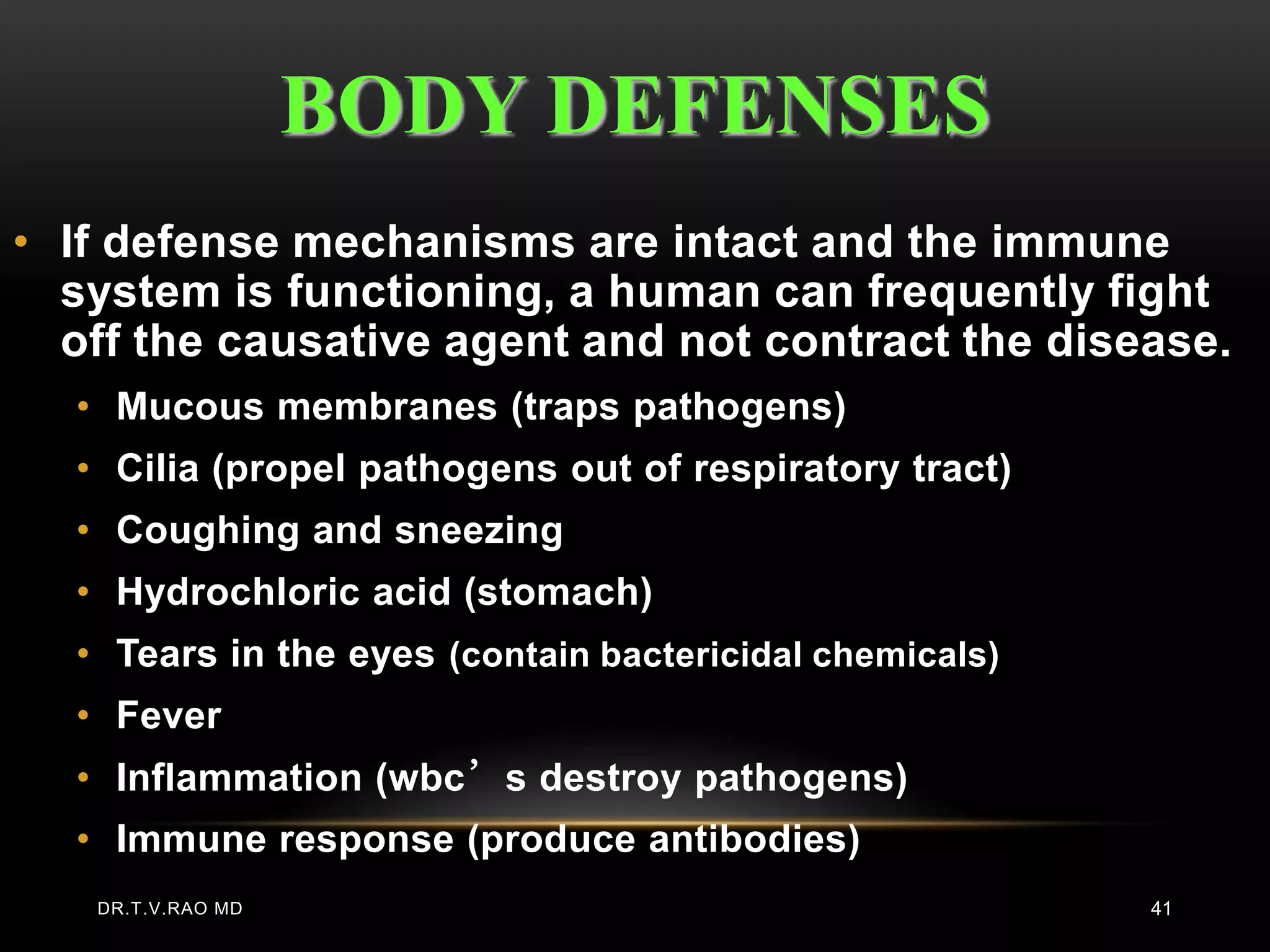 BODY DEFENSES
• If defense mechanisms are intact and the immune
  system is functioning, a human can frequently fight
  off the causative agent and not contract the disease.
  • Mucous membranes (traps pathogens)
  • Cilia (propel pathogens out of respiratory tract)
  • Coughing and sneezing
  • Hydrochloric acid (stomach)
  • Tears in the eyes (contain bactericidal chemicals)
  • Fever
  • Inflammation (wbc’s destroy pathogens)
  • Immune response (produce antibodies)
   DR.T.V.RAO MD                                         41
 