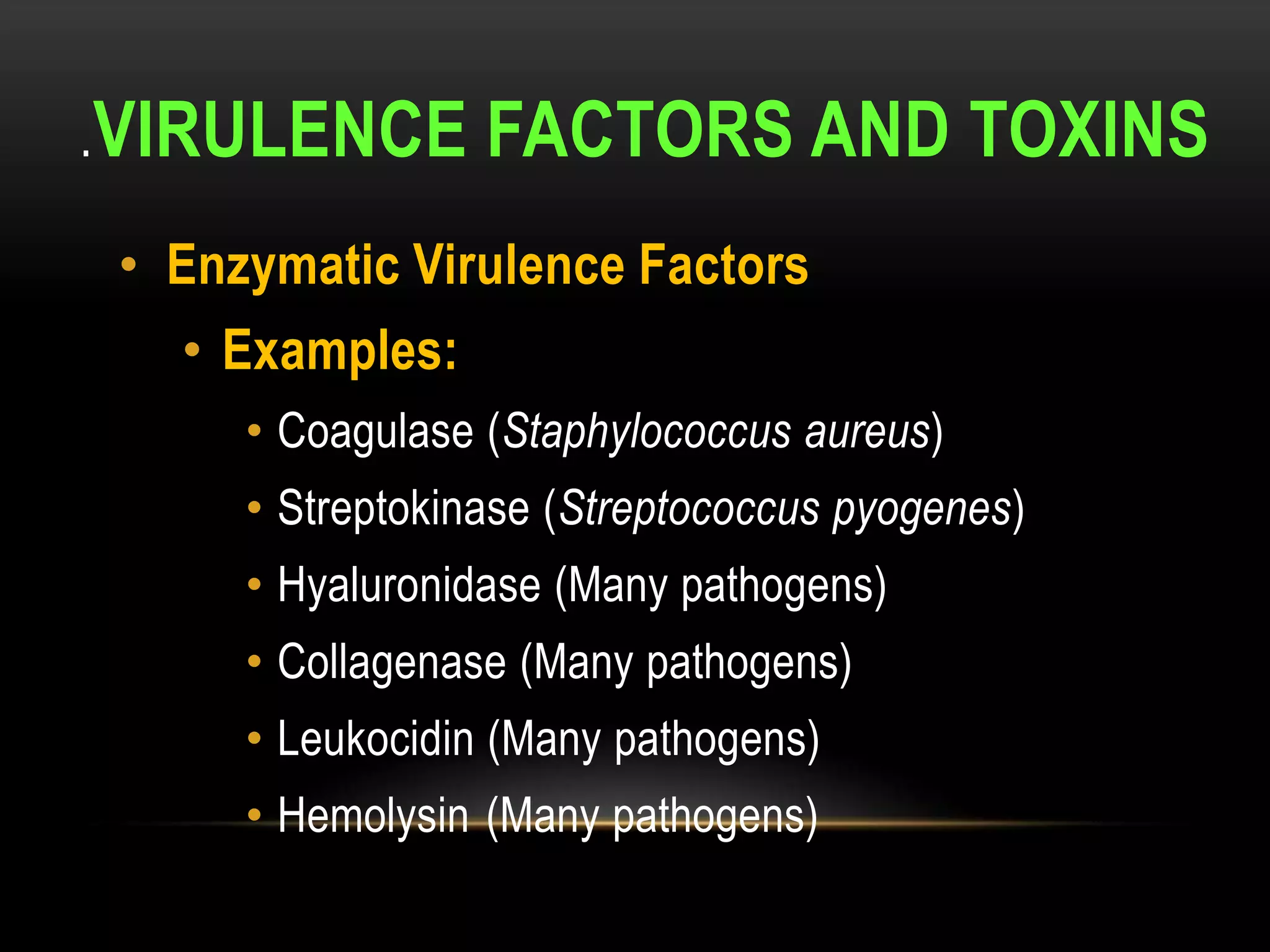 .VIRULENCE        FACTORS AND TOXINS
 • Enzymatic Virulence Factors
   • Examples:
      • Coagulase (Staphylococcus aureus)
      • Streptokinase (Streptococcus pyogenes)
      • Hyaluronidase (Many pathogens)
      • Collagenase (Many pathogens)
      • Leukocidin (Many pathogens)
      • Hemolysin (Many pathogens)
 