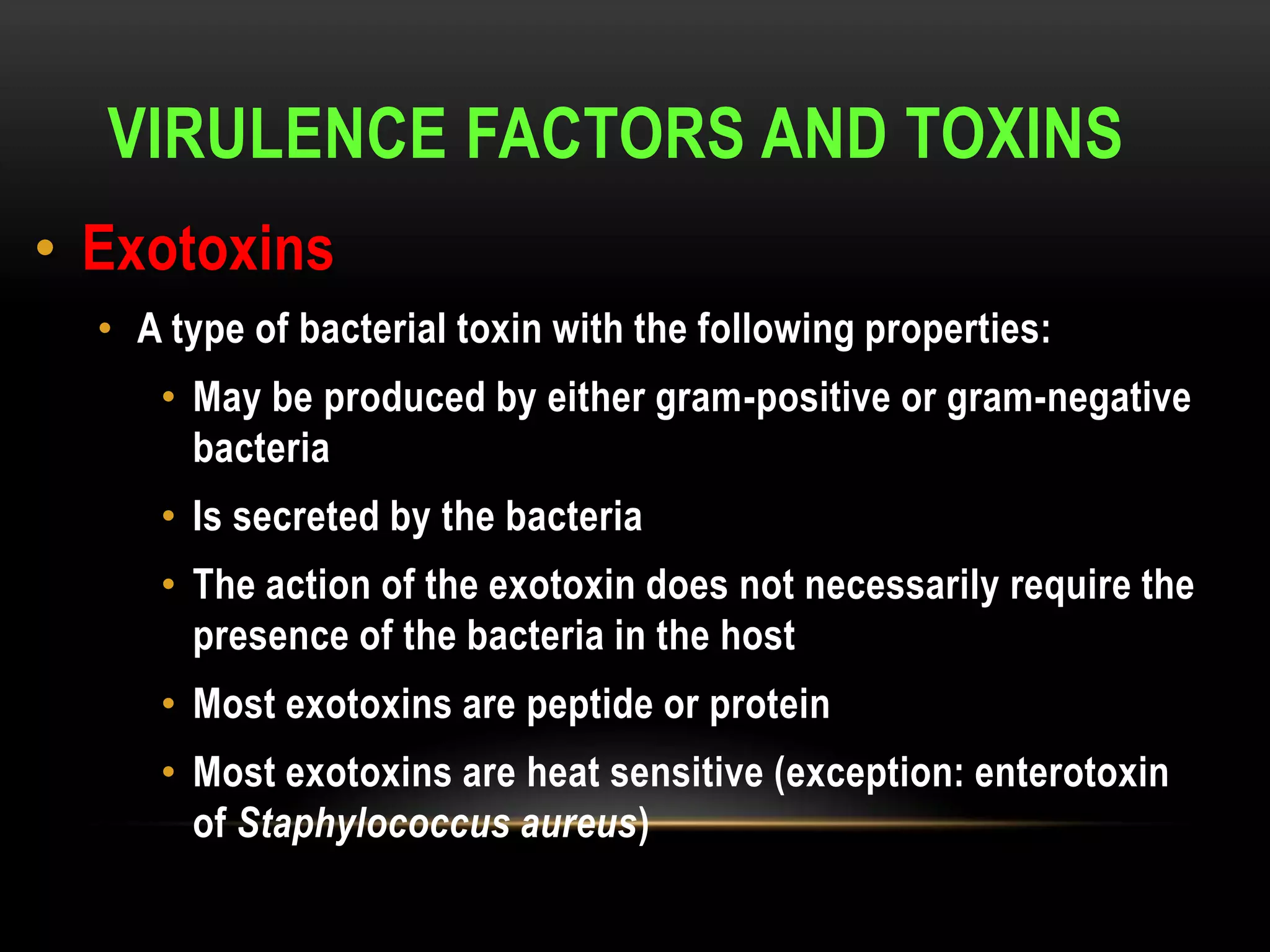 VIRULENCE FACTORS AND TOXINS
• Exotoxins
  • A type of bacterial toxin with the following properties:
     • May be produced by either gram-positive or gram-negative
       bacteria
     • Is secreted by the bacteria
     • The action of the exotoxin does not necessarily require the
       presence of the bacteria in the host
     • Most exotoxins are peptide or protein
     • Most exotoxins are heat sensitive (exception: enterotoxin
       of Staphylococcus aureus)
 