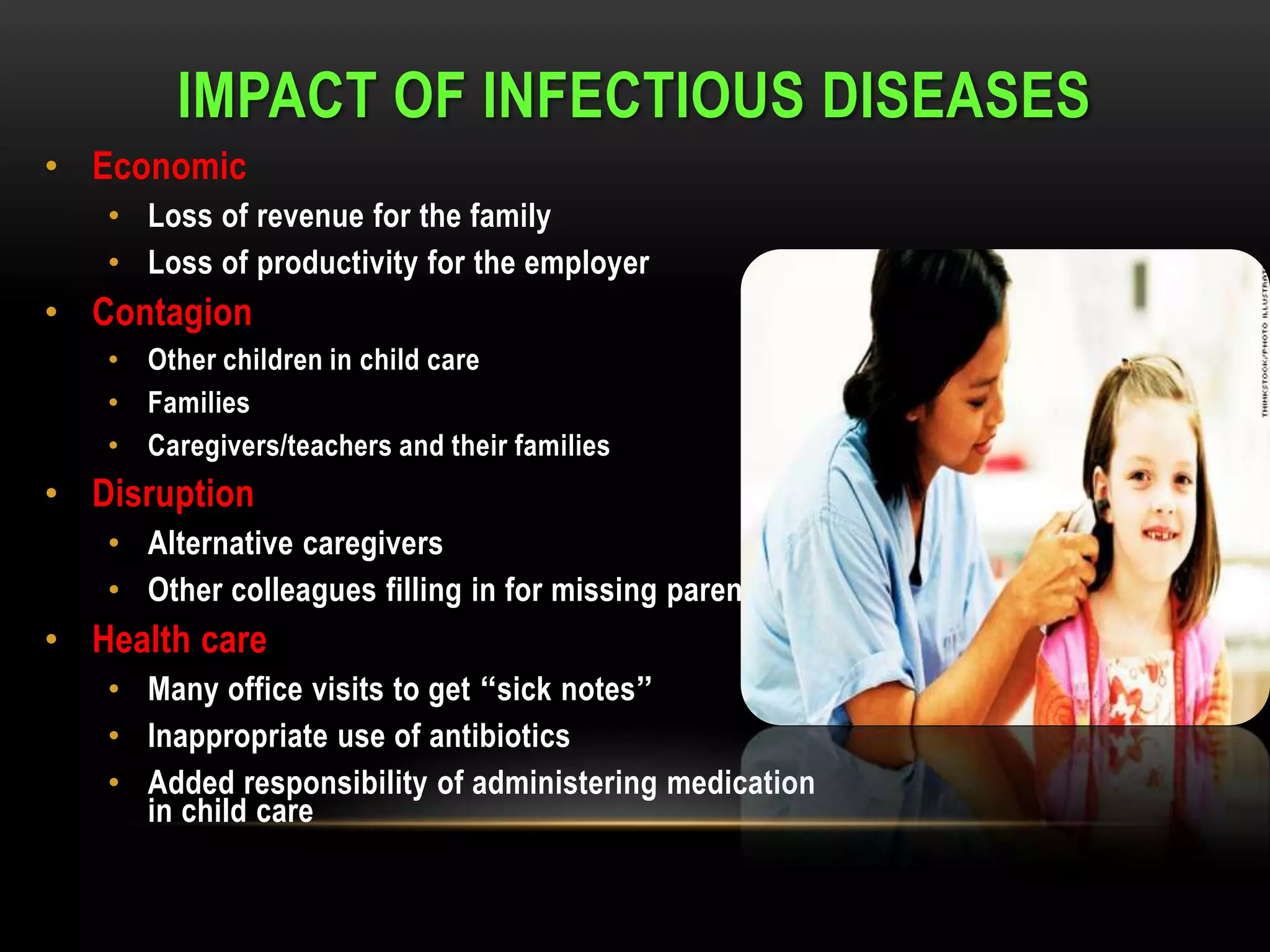 IMPACT OF INFECTIOUS DISEASES
• Economic
   • Loss of revenue for the family
   • Loss of productivity for the employer
• Contagion
   • Other children in child care
   • Families
   • Caregivers/teachers and their families
• Disruption
   • Alternative caregivers
   • Other colleagues filling in for missing parent at work
• Health care
   • Many office visits to get “sick notes”
   • Inappropriate use of antibiotics
   • Added responsibility of administering medication
     in child care
 