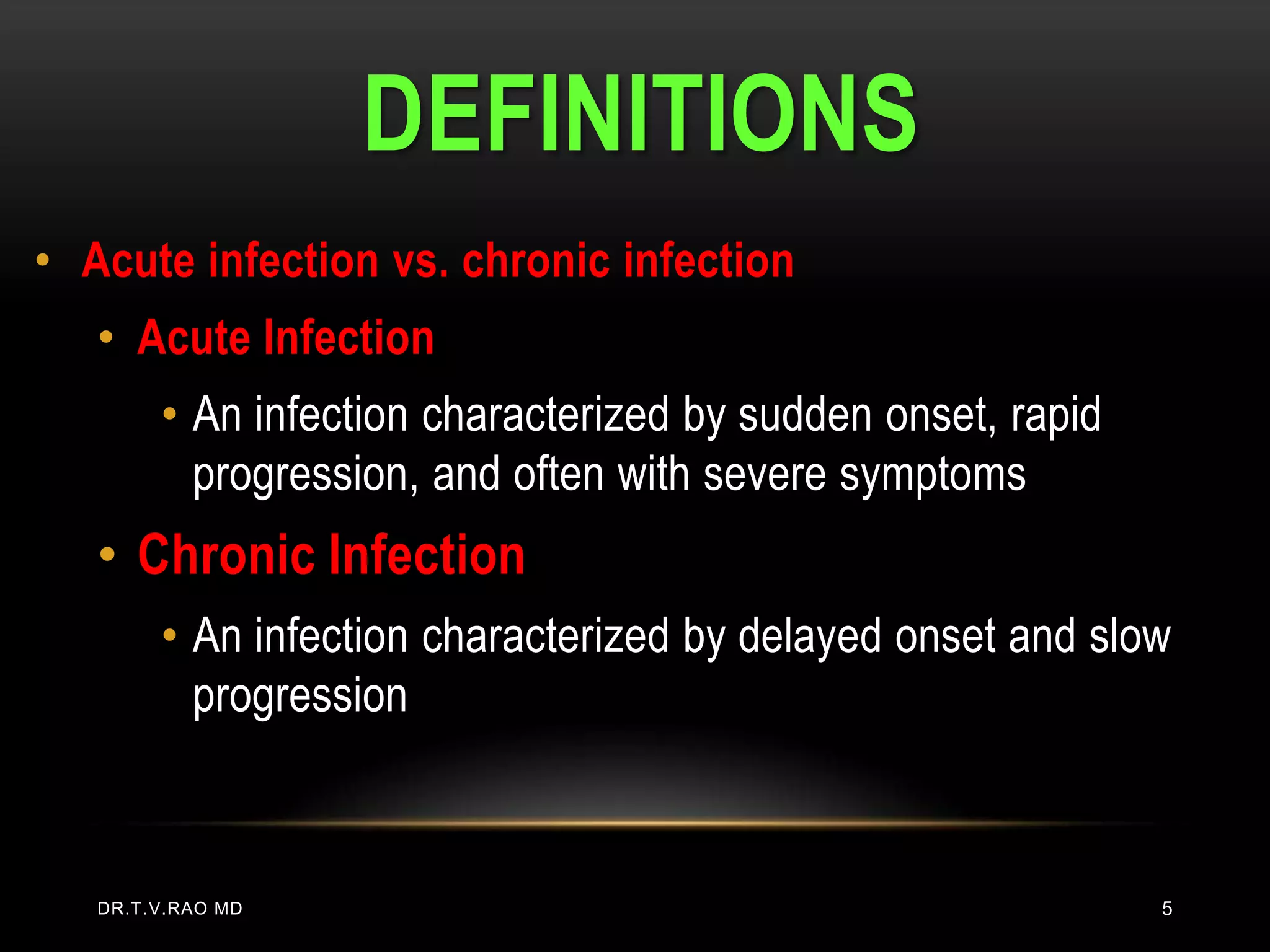 DEFINITIONS
• Acute infection vs. chronic infection
   • Acute Infection
        • An infection characterized by sudden onset, rapid
          progression, and often with severe symptoms
   • Chronic Infection
        • An infection characterized by delayed onset and slow
          progression



   DR.T.V.RAO MD                                              5
 