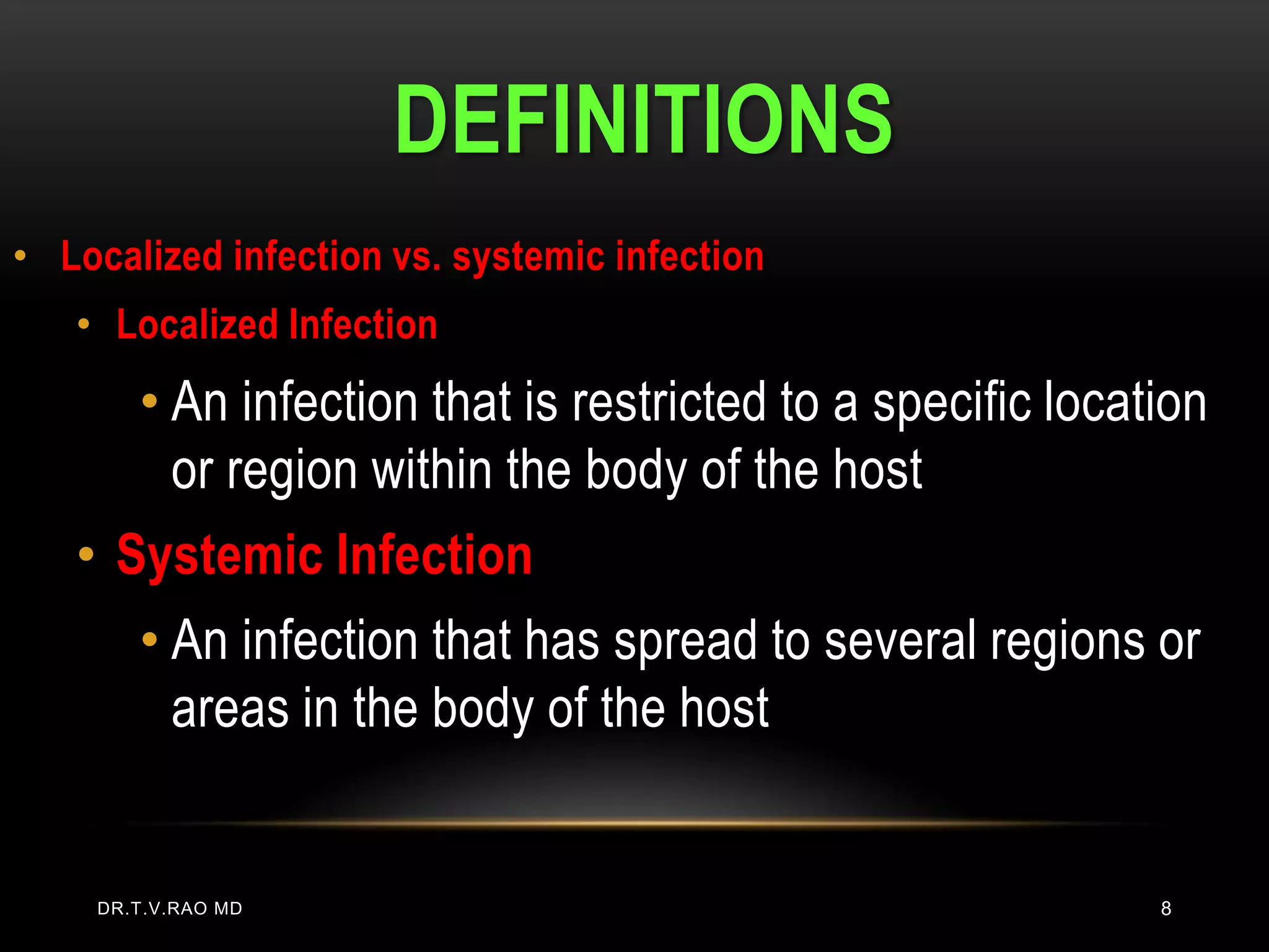 DEFINITIONS
• Localized infection vs. systemic infection
   • Localized Infection
       • An infection that is restricted to a specific location
         or region within the body of the host
   • Systemic Infection
       • An infection that has spread to several regions or
         areas in the body of the host


    DR.T.V.RAO MD                                           8
 
