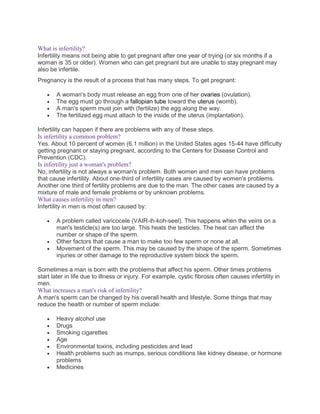 What is infertility?
Infertility means not being able to get pregnant after one year of trying (or six months if a
woman is 35 or older). Women who can get pregnant but are unable to stay pregnant may
also be infertile.
Pregnancy is the result of a process that has many steps. To get pregnant:
 A woman's body must release an egg from one of her ovaries (ovulation).
 The egg must go through a fallopian tube toward the uterus (womb).
 A man's sperm must join with (fertilize) the egg along the way.
 The fertilized egg must attach to the inside of the uterus (implantation).
Infertility can happen if there are problems with any of these steps.
Is infertility a common problem?
Yes. About 10 percent of women (6.1 million) in the United States ages 15-44 have difficulty
getting pregnant or staying pregnant, according to the Centers for Disease Control and
Prevention (CDC).
Is infertility just a woman's problem?
No, infertility is not always a woman's problem. Both women and men can have problems
that cause infertility. About one-third of infertility cases are caused by women's problems.
Another one third of fertility problems are due to the man. The other cases are caused by a
mixture of male and female problems or by unknown problems.
What causes infertility in men?
Infertility in men is most often caused by:
 A problem called varicocele (VAIR-ih-koh-seel). This happens when the veins on a
man's testicle(s) are too large. This heats the testicles. The heat can affect the
number or shape of the sperm.
 Other factors that cause a man to make too few sperm or none at all.
 Movement of the sperm. This may be caused by the shape of the sperm. Sometimes
injuries or other damage to the reproductive system block the sperm.
Sometimes a man is born with the problems that affect his sperm. Other times problems
start later in life due to illness or injury. For example, cystic fibrosis often causes infertility in
men.
What increases a man's risk of infertility?
A man's sperm can be changed by his overall health and lifestyle. Some things that may
reduce the health or number of sperm include:
 Heavy alcohol use
 Drugs
 Smoking cigarettes
 Age
 Environmental toxins, including pesticides and lead
 Health problems such as mumps, serious conditions like kidney disease, or hormone
problems
 Medicines
 