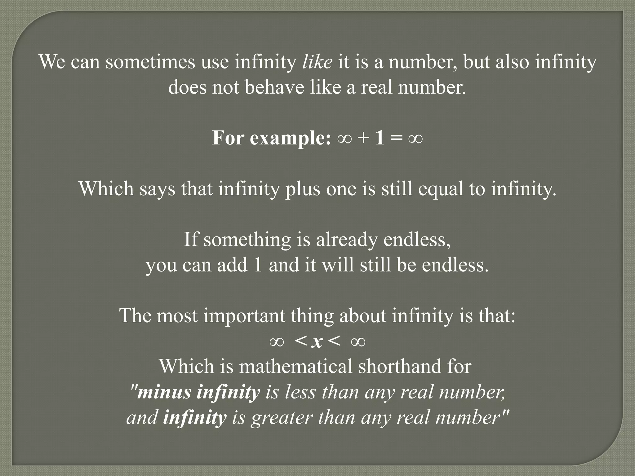 We can sometimes use infinity like it is a number, but also infinity
             does not behave like a real number.

                     For example: ∞ + 1 = ∞

    Which says that infinity plus one is still equal to infinity.

                 If something is already endless,
             you can add 1 and it will still be endless.

         The most important thing about infinity is that:
                            ∞ <x< ∞
             Which is mathematical shorthand for
          "minus infinity is less than any real number,
          and infinity is greater than any real number"
 