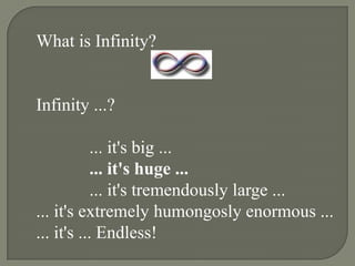 What is Infinity?


Infinity ...?

            ... it's big ...
            ... it's huge ...
            ... it's tremendously large ...
... it's extremely humongosly enormous ...
... it's ... Endless!
 