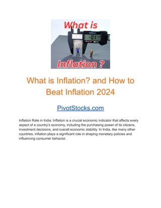 What is Inflation? and How to
Beat Inflation 2024
PivotStocks.com
Inflation Rate in India: Inflation is a crucial economic indicator that affects every
aspect of a country’s economy, including the purchasing power of its citizens,
investment decisions, and overall economic stability. In India, like many other
countries, inflation plays a significant role in shaping monetary policies and
influencing consumer behavior.
 
