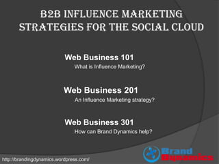 B2B Influence Marketing
       strategies for the Social Cloud

                           Web Business 101
                               What is Influence Marketing?



                          Web Business 201
                               An Influence Marketing strategy?



                           Web Business 301
                               How can Brand Dynamics help?




http://brandingdynamics.wordpress.com/
 