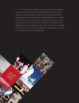 Analytics: In this day and age, analytics are one of the most important aspects of
any endeavor. They allow you to track the effectiveness of your time and effort.
Attempting any kind of marketing campaign without proper analytics will lead to
wasted dollars and a lack of future direction. InstaBrand differs from its competitors
in that we have our own, built-from-scratch analytics platform that you get access
to when you sign up for a campaign. Track follower growth, followers by location,
engagement, and who is seeing your posts so that you know where your message
resonates the most. You’ll know how to prioritize your marketing efforts in the future
on top of what you gain from the campaign itself.
 