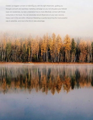 Overall, our biggest concern is matching you with the right influencers, guiding you
through a smooth and seamless marketing campaign so you not only grow your follower
base and awareness, but also understand how to more effectively connect with those
consumers in the future. You can absolutely recruit influencers on your own, but at a
heavy cost in time and effort. Influencer Marketing is quickly becoming the most powerful
way to advertise, and now is the time to take advantage.
 