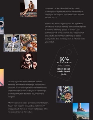 Companies that don’t understand the importance
of demographic targeting are prone to waste money on
campaigns, reaching an audience that doesn’t resonate
with their product.
The kind of authentic, organic content that is produced
with effective influencer marketing is impossible to replicate
in traditional advertising spaces. All of those Coke
commercials with smiling people in straw hats and short
sleeve button down shirts are attempting to recreate
exactly what is done effortlessly when an influencer posts
your product.
68%
of B2C brands
‘mostly’ or ‘always’
ignore social
media brand
posts
The most significant difference between traditional
advertising and influencer marketing is the consumer’s
perception of who is talking to them. With traditional ads,
people feel skeptical because they know the message
is coming directly from the brand. They know they’re
being sold.
When the consumer sees a sponsored post on Instagram,
they are more receptive because they are familiar with
who’s posting it. There is an inherent trust because of the
interpersonal nature of the medium.
 