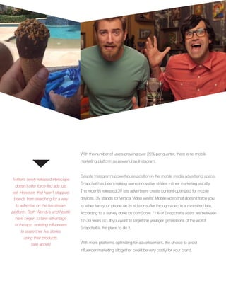 DAILY USERS
Twitter’s newly released Periscope
doesn’t offer force-fed ads just
yet. However, that hasn’t stopped
brands from searching for a way
to advertise on the live-stream
platform. Both Wendy’s and Nestlé
have begun to take advantage
of the app, enlisting influencers
to share their live stories
using their products.
(see above)
With the number of users growing over 25% per quarter, there is no mobile
marketing platform as powerful as Instagram.
Despite Instagram’s powerhouse position in the mobile media advertising space,
Snapchat has been making some innovative strides in their marketing viability.
The recently released 3V lets advertisers create content optimized for mobile
devices. 3V stands for Vertical Video Views: Mobile video that doesn’t force you
to either turn your phone on its side or suffer through video in a minimized box.
According to a survey done by comScore 71% of Snapchat’s users are between
17-30 years old. If you want to target the younger generations of the world,
Snapchat is the place to do it.
With more platforms optimizing for advertisement, the choice to avoid
influencer marketing altogether could be very costly for your brand.
 