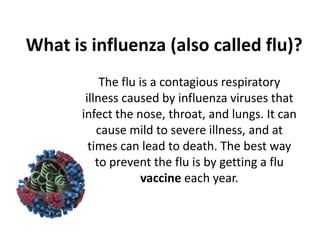 What is influenza (also called flu)?
The flu is a contagious respiratory
illness caused by influenza viruses that
infect the nose, throat, and lungs. It can
cause mild to severe illness, and at
times can lead to death. The best way
to prevent the flu is by getting a flu
vaccine each year.

 